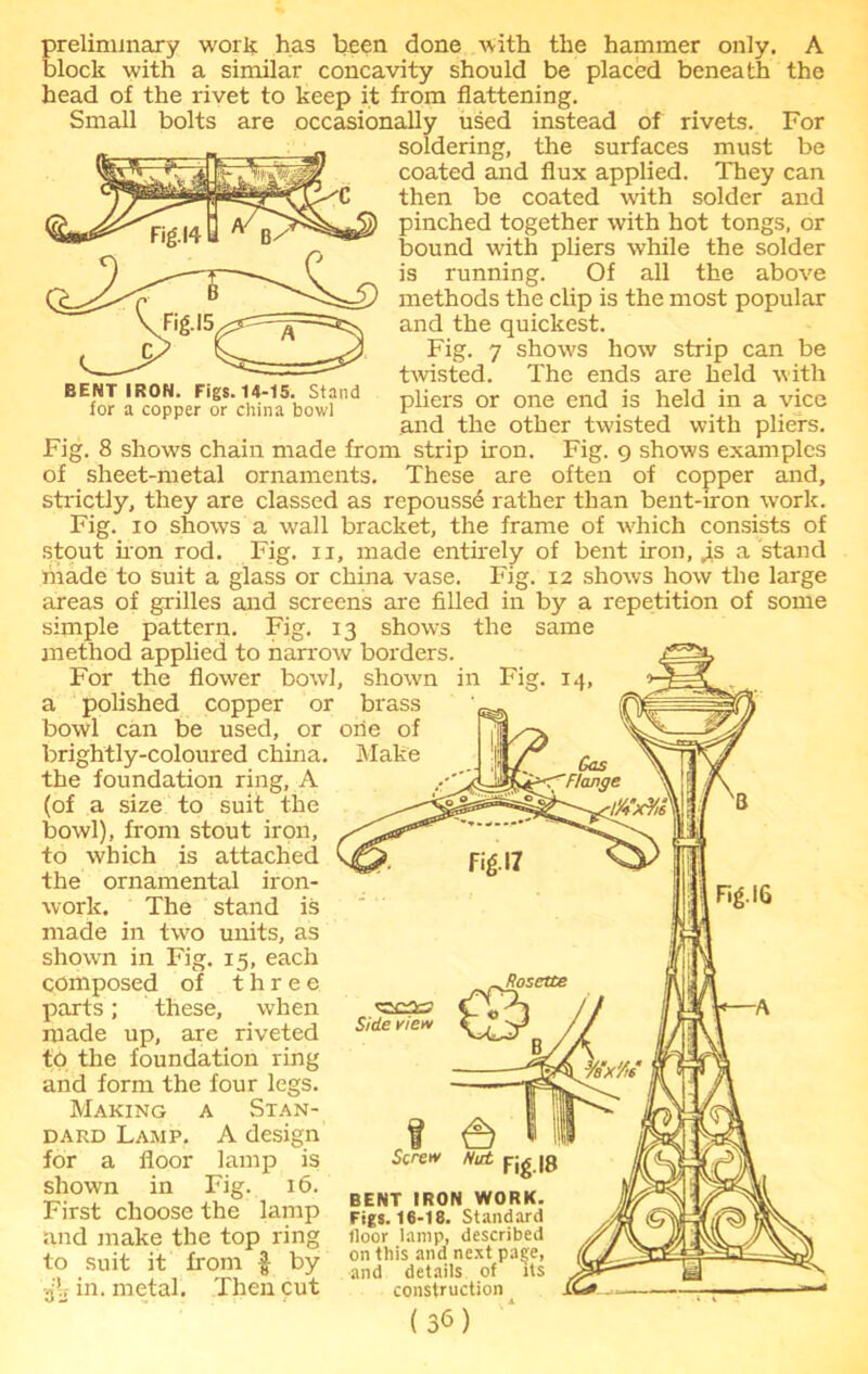 BENT IRON. Figs. 14-15. Stand for a copper or china bowl preliminary work has been done with the hammer only. A block with a similar concavity should be placed beneath the head of the rivet to keep it from flattening. Small bolts are occasionally used instead of rivets. For soldering, the surfaces must be coated and flux applied. They can then be coated with solder and pinched together with hot tongs, or bound with pliers while the solder is running. Of all the above methods the clip is the most popular and the quickest. Fig. 7 shows how strip can be twisted. The ends are held with pliers or one end is held in a vice and the other twisted with pliers. Fig. 8 shows chain made from strip iron. Fig. 9 shows examples of sheet-metal ornaments. These are often of copper and, strictly, they are classed as repoussd rather than bent-iron work. Fig. 10 shows a wrall bracket, the frame of which consists of stout iron rod. Fig. 11, made entirely of bent iron, JLs a stand made to suit a glass or china vase. Fig. 12 shows how the large areas of grilles and screens are filled in by a repetition of some simple pattern. Fig. 13 shows the same method applied to narrow borders. For the flower bowl, shown in Fig. 14, a polished copper or brass bowl can be used, or one of brightly-coloured china. Make the foundation ring, A (of a size to suit the bowl), from stout iron, to which is attached the ornamental iron- work. The stand is made in two units, as shown in Fig. 15, each composed of three parts; these, when made up, are riveted to the foundation ring and form the four legs. Making a Stan- dard Lamp. A design for a floor lamp is shown in Fig. 16. First choose the lamp and make the top ring to suit it from f by Then cut .jb in. metal Side view f t=) Screw Nut f jg |8 BENT IRON WORK. Figs. 16-18. Standard floor lamp, described on this and next pasje, and details of its construction (3M