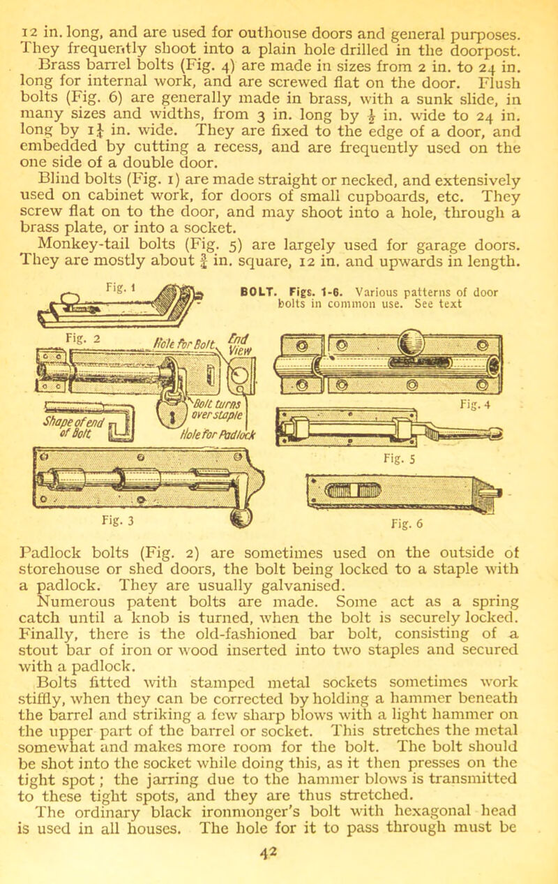 i2 in. long, and are used for outhouse doors and general purposes. They frequently shoot into a plain hole drilled in the doorpost. Brass barrel bolts (Fig. 4) are made in sizes from 2 in. to 24 in. long for internal work, and are screwed flat on the door. Flush bolts (Fig. 6) are generally made in brass, with a sunk slide, in many sizes and widths, from 3 in. long by \ in. wide to 24 in. long by 1} in. wide. They are fixed to the edge of a door, and embedded by cutting a recess, and are frequently used on the one side of a double door. Blind bolts (Fig. 1) are made straight or necked, and extensively used on cabinet work, for doors of small cupboards, etc. They screw flat on to the door, and may shoot into a hole, through a brass plate, or into a socket. Monkey-tail bolts (Fig. 5) are largely used for garage doors. They are mostly about £ in. square, 12 in. and upwards in length. Padlock bolts (Fig. 2) are sometimes used on the outside of storehouse or shed doors, the bolt being locked to a staple with a padlock. They are usually galvanised. Numerous patent bolts are made. Some act as a spring catch until a knob is turned, when the bolt is securely locked. Finally, there is the old-fashioned bar bolt, consisting of a stout bar of iron or wood inserted into two staples and secured with a padlock. Bolts fitted with stamped metal sockets sometimes work stiffly, when they can be corrected by holding a hammer beneath the barrel and striking a few sharp blows with a light hammer on the upper part of the barrel or socket. This stretches the metal somewhat and makes more room for the bolt. The bolt should be shot into the socket while doing this, as it then presses on the tight spot; the jarring due to the hammer blows is transmitted to these tight spots, and they are thus stretched. The ordinary black ironmonger’s bolt with hexagonal head is used in all houses. The hole for it to pass through must be