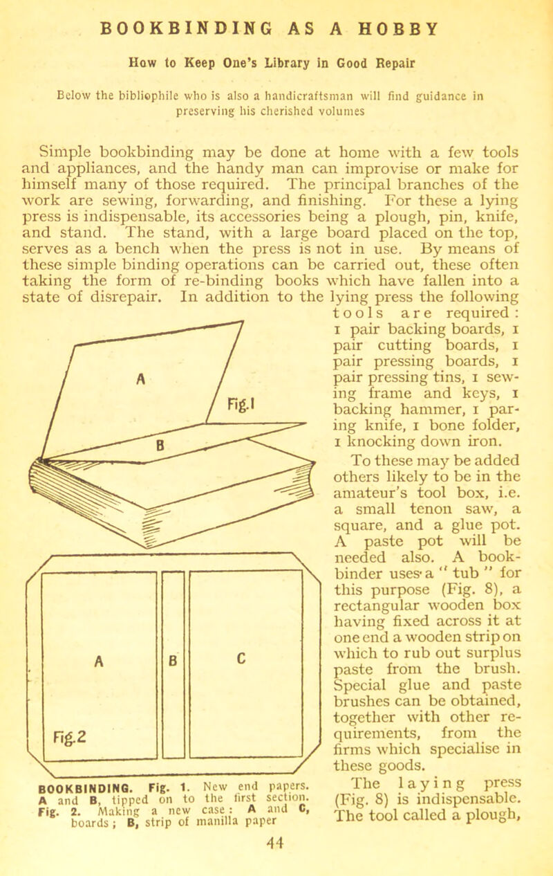 BOOKBINDING AS A HOBBY How to Keep One’s Library in Good Repair Below the bibliophile who is also a handicraftsman will find guidance in preserving his cherished volumes Simple bookbinding may be done at home with a few tools and appliances, and the handy man can improvise or make for himself many of those required. The principal branches of the work are sewing, forwarding, and finishing. For these a lying press is indispensable, its accessories being a plough, pin, knife, and stand. The stand, with a large board placed on the top, serves as a bench when the press is not in use. By means of these simple binding operations can be carried out, these often taking the form of re-binding books which have fallen into a state of disrepair. In addition to the lying press the following tools are required: i pair backing boards, i pair cutting boards, i pair pressing boards, i pair pressing tins, i sew- ing frame and keys, i backing hammer, i par- ing knife, x bone folder, i knocking down iron. To these may be added others likely to be in the amateur’s tool box, i.e. a small tenon saw, a square, and a glue pot. A paste pot will be needed also. A book- binder uses-a  tub ” for this purpose (Fig. 8), a rectangular wooden box having fixed across it at one end a wooden strip on which to rub out surplus paste from the brush. Special glue and paste brushes can be obtained, together with other re- quirements, from the firms which specialise in these goods. The laying press (Fig. 8) is indispensable. The tool called a plough. BOOKBINDING. Fig. 1. New end papers. A and B, tipped on to the first section. Fig. 2. Making a new case: A and C, boards; B, strip of manilla paper