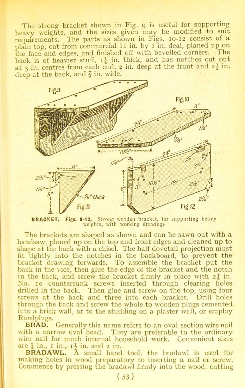 The strong bracket shown in Fig. 9 is useful for supporting heavy weights, and the sizes given may be modified to suit requirements. The parts as shown in Figs. 10-12 consist of a plain top, cut from commercial 11 in. by 1 in. deal, planed up on the face and edges, and finished off with bevelled corners. The back is of heavier stuff, 1} in. thick, and has notches cut out at 3 in. centres from each end, 2 in. deep at the front and in. deep at the back, and in. wide. The brackets are shaped as shown and can be sawn out with a handsaw, planed up on the top and front edges and cleaned up to shape at the back with a chisel. The half dovetail projection must fit tightly into the notches in the backboard, to prevent the bracket drawing forwards. To assemble the bracket put the back in the vice, then glue the edge of the bracket and the notch in the back, and screw the bracket firmly in place with 2^ in. No. 10 countersunk screws inserted through clearing holes drilled in the back. Then glue and screw on the top, using four screws at the back and three into each bracket. Drill holes through the back and screw the whole to wooden plugs cemented into a brick wall, or to the studding on a plaster wall, or employ Rawlplugs. BRAD. Generally this name refers to an oval section wire nail with a narrow oval head. They are preferable to the ordinary wire nail for much internal household work. Convenient sizes are f in., 1 in., 1 \ in. and 2 in. BRADAWL. A small hand tool, the bradawl is used for making holes in wood preparatory to inserting a nail or screw. Commence by pressing the bradawl firmly into the wood, cutting