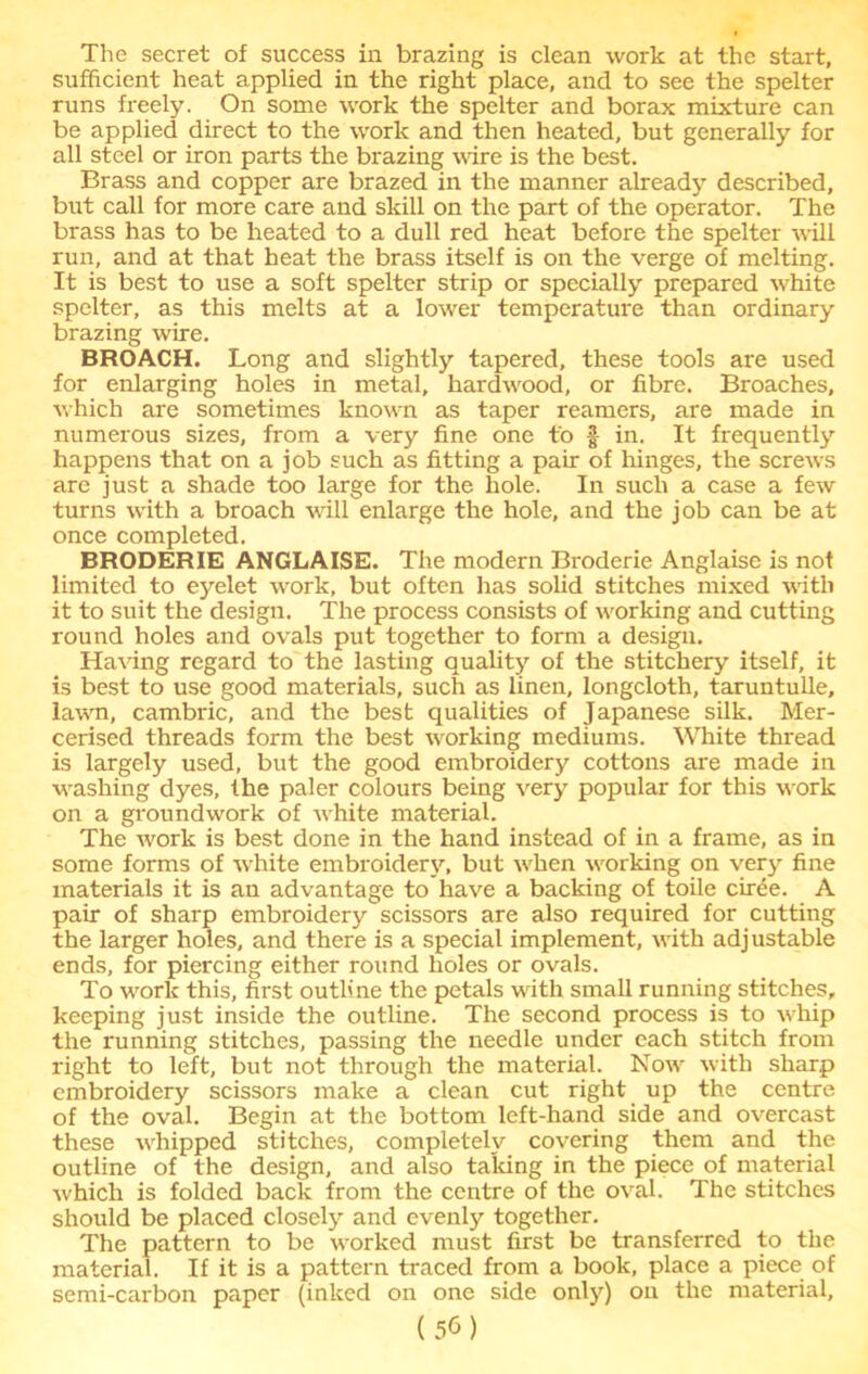 The secret of success in brazing is clean work at the start, sufficient heat applied in the right place, and to see the spelter runs freely. On some work the spelter and borax mixture can be applied direct to the work and then heated, but generally for all steel or iron parts the brazing wire is the best. Brass and copper are brazed in the manner already described, but call for more care and skill on the part of the operator. The brass has to be heated to a dull red heat before the spelter will run, and at that heat the brass itself is on the verge of melting. It is best to use a soft spelter strip or specially prepared white spelter, as this melts at a lower temperature than ordinary brazing wire. BROACH. Long and slightly tapered, these tools are used for enlarging holes in metal, hardwood, or fibre. Broaches, which are sometimes known as taper reamers, are made in numerous sizes, from a very fine one to § in. It frequently happens that on a job such as fitting a pair of hinges, the screws are just a shade too large for the hole. In such a case a few turns with a broach will enlarge the hole, and the job can be at once completed. BRODERIE ANGLAISE. The modern Broderie Anglaise is not limited to eyelet work, but often has solid stitches mixed with it to suit the design. The process consists of working and cutting round holes and ovals put together to form a design. Having regard to the lasting quality of the stitchery itself, it is best to use good materials, such as linen, longcloth, taruntulle, lawn, cambric, and the best qualities of Japanese silk. Mer- cerised threads form the best working mediums. White thread is largely used, but the good embroidery cottons are made in washing dyes, the paler colours being very popular for this work on a groundwork of white material. The work is best done in the hand instead of in a frame, as in some forms of white embroidery, but when working on very fine materials it is an advantage to have a backing of toile ciree. A pair of sharp embroidery scissors are also required for cutting the larger holes, and there is a special implement, with adjustable ends, for piercing either round holes or ovals. To work this, first outline the petals with small running stitches, keeping just inside the outline. The second process is to whip the running stitches, passing the needle under each stitch from right to left, but not through the material. Now with sharp embroidery scissors make a clean cut right up the centre of the oval. Begin at the bottom left-hand side and overcast these whipped stitches, completely covering them and the outline of the design, and also talcing in the piece of material which is folded back from the centre of the oval. The stitches should be placed closely and evenly together. The pattern to be worked must first be transferred to the material. If it is a pattern traced from a book, place a piece of semi-carbon paper (inked on one side only) on the material,