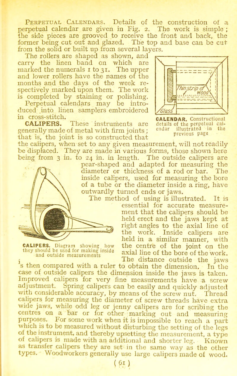 CALENDAR. Constructional details of the perpetual cal- endar illustrated in the previous page Perpetual Calendars. Details of the construction of a perpetual calendar are given in Fig. 2. The work is simple ; the side pieces are grooved to receive the front and back, the former being cut out and glazed. The top and base can be cut from the solid or built up from several layers. The rollers are shaped as shown, and carry the linen band on which are marked the numerals 1 to 31. The upper and lower rollers have the names of the months and the days of the week re- spectively marked upon them. The work is completed by staining or polishing. Perpetual calendars may be intro- duced into linen samplers embroidered in cross-stitch. CALIPERS. These instruments are generally made of metal with firm joints ; that is, the joint is so constructed that the calipers, when set to any given measurement, will not readily be displaced. They are made in various forms, those shown here being from 3 in. to 24 in. in length. The outside calipers are pear-shaped and adapted for measuring the diameter or thickness of a rod or bar. The inside calipers, used for measuring the bore of a tube or the diameter inside a ring, have outwardly turned ends or jaws. The method of using is illustrated. It is essential for accurate measure- ment that the calipers should be held erect and the jaws kept at right angles to the axial line of the work. Inside calipers are held in a similar manner, with the centre of the joint on the axial line of the bore of the work. I The distance outside the jaws s then compared with a ruler to obtain the dimension. In the case of outside calipers the dimension inside the jaws is taken. Improved calipers for very fine measurements have a screw adjustment. Spring calipers can be easily and quickly adjusted with considerable accuracy, by means of the screw nut. Thread calipers for measuring the diameter of screw threads have extra wide jaws, while odd leg or jenny calipers are for scribing the centres on a bar or for other marking out and measuring purposes. For some work when it is impossible to reach a part which is to be measured without disturbing the setting of the legs of the instrument, and thereby upsetting the measurement, a type of calipers is made with an additional and shorter leg. Known as transfer calipers they are set in the same way as the other types. Woodworkers generally use large calipers made of wood. (0i) CALIPERS. Diagram showing how they should be used for making inside and outside measurements