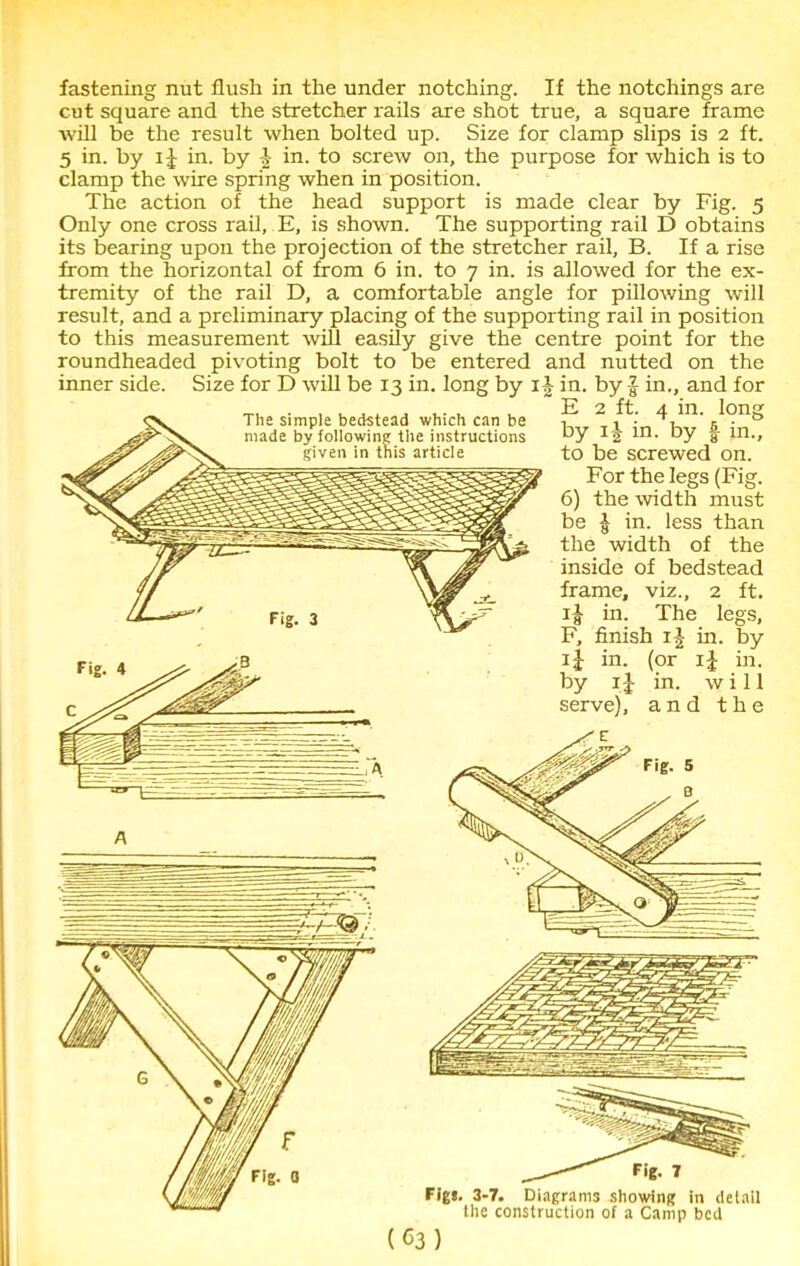 fastening nut flush in the under notching. If the notchings are cut square and the stretcher rails are shot true, a square frame will be the result when bolted up. Size for clamp slips is 2 ft. 5 in. by 1J in. by £ in. to screw on, the purpose for which is to clamp the wire spring when in position. The action of the head support is made clear by Fig. 5 Only one cross rail, E, is shown. The supporting rail D obtains its bearing upon the projection of the stretcher rail, B. If a rise from the horizontal of from 6 in. to 7 in. is allowed for the ex- tremity of the rail D, a comfortable angle for pillowing will result, and a preliminary placing of the supporting rail in position to this measurement will easily give the centre point for the roundheaded pivoting bolt to be entered and nutted on the inner side. Size for D will be 13 in. long by i-|- in. by f in., and for E 2 ft. 4 in. The simple bedstead which can be made by following the instructions this article long f in.. by ij in. by to be screwed on. For the legs (Fig. 6) the width must be | in. less than the width of the inside of bedstead frame, viz., 2 ft. in. The legs, F, finish ij in. by ij in. (or i£ in. by 1J in. will serve), and the