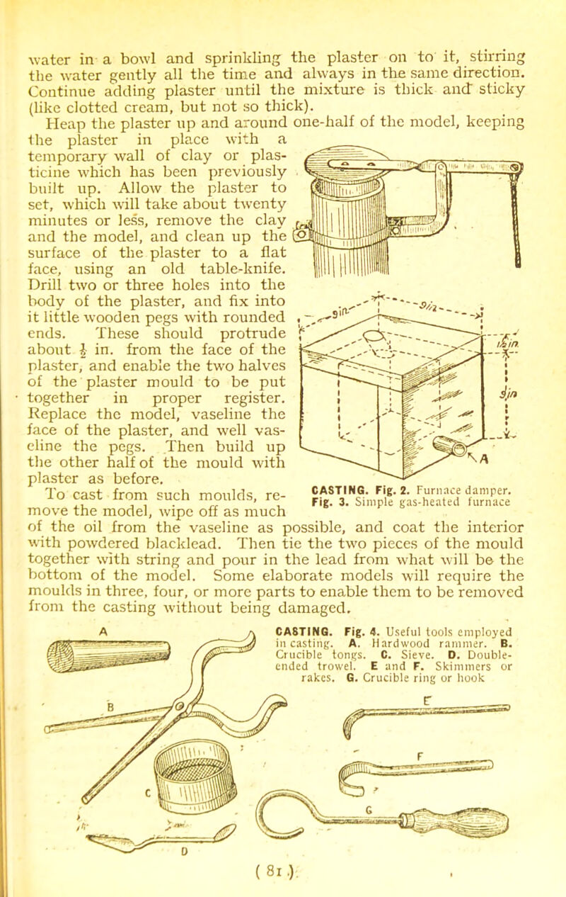 water in a bowl and sprinkling the plaster on to it, stirring the water gently all the time and always in the same direction. Continue adding plaster until the mixture is thick and sticky (like clotted cream, but not so thick). Heap the plaster up and around one-half of the model, keeping the plaster in place with a temporary wall of clay or plas- ticine which has been previously built up. Allow the plaster to set, which will take about twenty minutes or less, remove the clay and the model, and clean up the surface of the plaster to a flat face, using an old table-knife. Drill two or three holes into the body of the plaster, and fix into it little wooden pegs with rounded , —, ends. These should protrude 'f about \ in. from the face of the plaster, and enable the two halves of the plaster mould to be put together in proper register. Replace the model, vaseline the face of the plaster, and well vas- eline the pegs. Then build up the other half of the mould with plaster as before. To cast from such moulds, re- move the model, wipe off as much of the oil from the vaseline as possible, and coat the interior with powdered blacklead. Then tie the two pieces of the mould together with string and pour in the lead from what will be the bottom of the model. Some elaborate models will require the moulds in three, four, or more parts to enable them to be removed from the casting without being damaged.