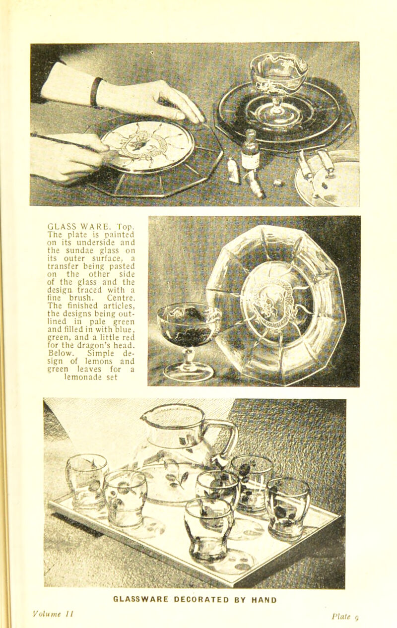 GLASS WARE. Top. The plate is painted on its underside and the sundae glass on its outer surface, a transfer being pasted on the other side of the glass and the design traced with a fine brush. Centre. The finished articles, the designs being out- lined in pale green and filled in with blue, green, and a little red for the dragon’s head. Below. Simple de- sign of lemons and green leaves for a lemonade set GLASSWARE DECORATED BY HAND Volume II Plate 9