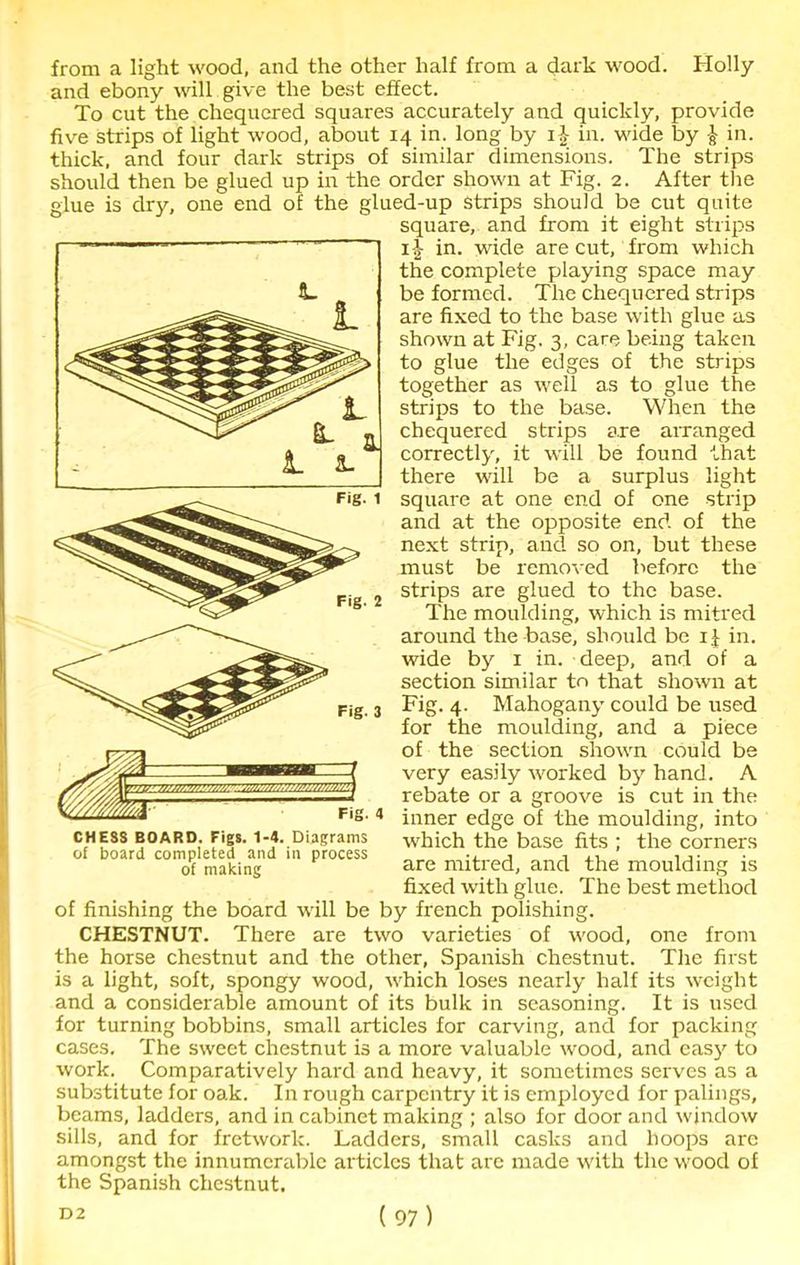 from a light wood, and the other half from a dark wood. Holly and ebony will give the best effect. To cut the chequered squares accurately and quickly, provide five strips of light wood, about 14 in. long by ij in. wide by } in. thick, and four dark strips of similar dimensions. The strips should then be glued up in the order shown at Fig. 2. After the glue is dry, one end of the glued-up Strips should be cut quite square, and from it eight strips 11 in. wide are cut, from which the complete playing space may be formed. The chequered strips are fixed to the base with glue as shown at Fig. 3, care being taken to glue the edges of the strips together as well as to glue the strips to the base. When the chequered strips a.re arranged correctly, it will be found that there will be a surplus light square at one end of one strip and at the opposite end of the next strip, and so on, but these must be removed before the strips are glued to the base. The moulding, which is mitred around the base, should be ij in. wide by 1 in. deep, and of a section similar to that shown at Fig. 4. Mahogany could be used for the moulding, and a piece of the section shown could be very easily worked by hand. A rebate or a groove is cut in the inner edge of the moulding, into which the base fits ; the corners are mitred, and the moulding is fixed with glue. The best method of finishing the board will be by french polishing. CHESTNUT. There are two varieties of wood, one from the horse chestnut and the other, Spanish chestnut. The first is a light, soft, spongy wood, which loses nearly half its weight and a considerable amount of its bulk in seasoning. It is used for turning bobbins, small articles for carving, and for packing cases. The sweet chestnut is a more valuable wood, and easy to work. Comparatively hard and heavy, it sometimes serves as a substitute for oak. In rough carpentry it is employed for palings, beams, ladders, and in cabinet making ; also for door and window sills, and for fretwork. Ladders, small casks and hoops are amongst the innumerable articles that are made with the wood of the Spanish chestnut. ( 97 ) L CHESS BOARD. Figs. 1-4. Diagrams of board completed and in process of making D2