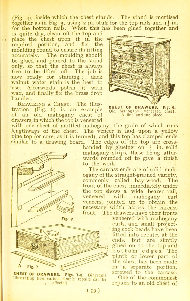 (Fig. 4), inside which the chest stands. The stand is mortised together as in Fig. 3, using 2 in. stuff for the top rails and in. for the bottom rails. When this has been glued together and is quite dry, clean off the top and place the chest upon it in the required position, and fix the moulding round to ensure its fitting accurately. The moulding should be glued and pinned to the stand only, so that the chest is always free to be lifted off. The job is now ready for staining ; dark walnut water stain is the best to use. Afterwards polish it with wax, and finally fix the brass drop handles. Repairing a Chest. The illus- tration (Fig. 6) is an example of an old mahogany chest of drawers, in which the top is veneered with one sheet of mottled mahogany, the grain of which runs lengthways of the chest. The veneer is laid upon a yellow pine top (or core, as it is termed), and this top has clamped ends similar to a drawing board. The edges of the top are cross- banded by glueing on f in. solid mahogany strips, these being after- wards rounded off to give a finish to the work. The carcass ends are of solid mah- ogany of the straight-grained variety, commonly called bay-wood. The front of the chest immediately under the top shows a wide bearer rail, veneered with mahogany curl veneers, jointed up to obtain the necessary width across the carcass front. The drawers have their fronts veneered with mahogany curls, and small project- ing cock beads have been fitted into rebates at the ends, but are simply glued on to the top and bottom edges. The plinth or lower part of the chest has been made in a separate portion, screwed to the carcass. One of the commonest repairs to an old chest of CHEST OF DRAWERS. Fig. 6. Old ^Mahogany veneered chest. A fine antique piece