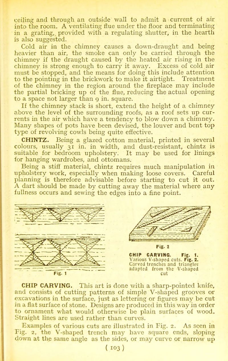 ceiling and through an outside wall to admit a current of air into the room. A ventilating flue under the floor and terminating in a grating,, provided with a regulating shutter, in the hearth is also suggested. Cold air in the chimney causes a down-draught and being heavier than air, the smoke can only be carried through the chimney if the draught caused by the heated air rising in the chimney is strong enough to carry it away. Excess of cold air must be stopped, and the means for doing this include attention to the pointing in the brickwork to make it airtight. Treatment of the chimney in the region around the fireplace may include the partial bricking up of the flue, reducing the actual opening to a space not larger than g in. square. If the chimney stack is short, extend the height of a chimney above the level of the surrounding roofs, as a roof sets up cur- rents in the air which have a tendency to blow down a chimney. Many shapes of pots have been devised, the louver and bent top type of revolving cowls being quite effective. CHINTZ. Being a glazed cotton material, printed in several colours, usually 31 in. in width, and dust-resistant, chintz is suitable for bedroom upholstery. It may be used for linings for hanging wardrobes, and ottomans. Being a stiff material, chintz requires much manipulation in upholstery work, especially when making loose covers. Careful planning is therefore advisable before starting to cut it out. A dart should be made by cutting away the material where any fullness occurs and sewing the edges into a fine point. CHIP CARVING. This art is done with a sharp-pointed knife, and consists of cutting patterns of simple V-shaped grooves or excavations in the surface, just as lettering or figures may be cut in a flat surface of stone. Designs are produced in this way in order to ornament what would otherwise be plain surfaces of wood. Straight lines are used rather than curves. Examples of various cuts are illustrated in Fig. 2. As seen in Fig. 2, the V-shaped trench may have square ends, sloping down at the same angle as the sides, or may curve or narrow up