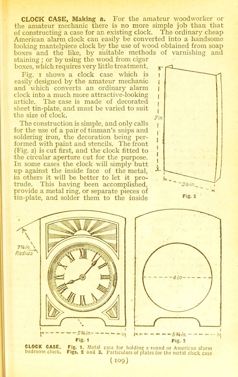 CLOCK CASE, Making a. For the amateur woodworker or the amateur mechanic there is no more simple job than that of constructing a case for an existing clock. The ordinary cheap American alarm clock can easily be converted into a handsome looking mantelpiece clock by the use of wood obtained from soap boxes and the like, by suitable methods of varnishing and staining ; or by using the wood from cigar boxes, which requires very little treatment. Fig. i shows a clock case which is easily designed by the amateur mechanic and which converts an ordinary alarm clock into a much more attractive-looking article. The case is made of decorated sheet tin-plate, and must be varied to suit the size of clock. The construction is simple, and only calls for the use of a pair of tinman’s snips and soldering iron, the decoration being per- formed with paint and stencils. The front (Fig. 2) is cut first, and the clock fitted to the circular aperture cut for the purpose. In some cases the clock will simply butt up against the inside face of the metal, in others it will be better to let it pro- trude. This having been accomplished, provide a metal ring, or separate pieces of tin-plate, and solder them to the inside