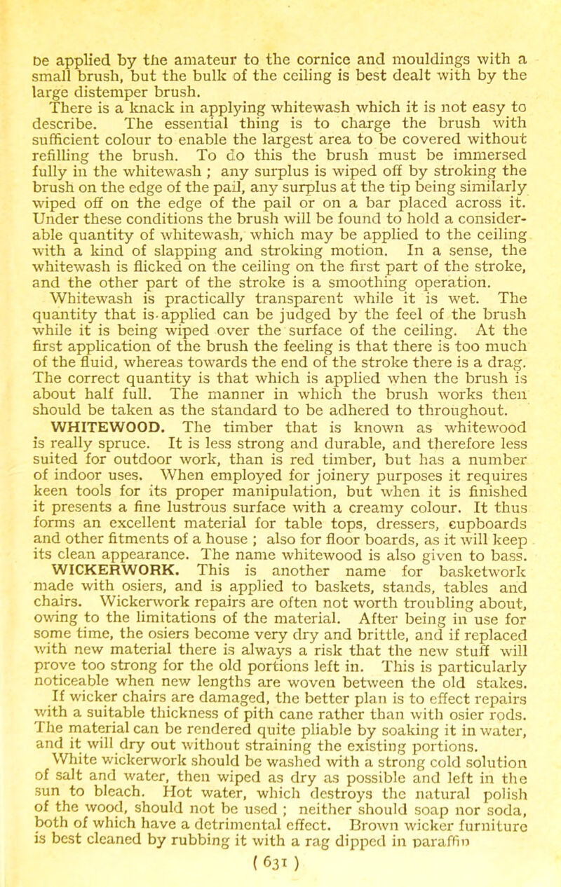 De applied by tlie amateur to the cornice and mouldings with a small brush, but the bulk of the ceiling is best dealt with by the large distemper brush. There is a knack in applying whitewash which it is not easy to describe. The essential thing is to charge the brush with sufficient colour to enable the largest area to be covered without refilling the brush. To do this the brush must be immersed fully in the whitewash ; any surplus is wiped off by stroking the brush on the edge of the pail, any surplus at the tip being similarly wiped off on the edge of the pail or on a bar placed across it. Under these conditions the brush will be found to hold a consider- able quantity of whitewash, which may be applied to the ceiling with a kind of slapping and stroking motion. In a sense, the whitewash is flicked on the ceiling on the first part of the stroke, and the other part of the stroke is a smoothing operation. Whitewash is practically transparent while it is wet. The quantity that is-applied can be judged by the feel of the brush while it is being wiped over the surface of the ceiling. At the first application of the brush the feeling is that there is too much of the fluid, whereas towards the end of the stroke there is a drag. The correct quantity is that which is applied when the brush is about half full. The manner in which the brush works then should be taken as the standard to be adhered to throughout. WHITEWOOD. The timber that is known as whitewood is really spruce. It is less strong and durable, and therefore less suited for outdoor work, than is red timber, but has a number of indoor uses. When employed for joinery purposes it requires keen tools for its proper manipulation, but when it is finished it presents a fine lustrous surface with a creamy colour. It thus forms an excellent material for table tops, dressers, cupboards and other fitments of a house ; also for floor boards, as it will keep its clean appearance. The name whitewood is also given to bass. WICKERWORK. This is another name for basketwork made with osiers, and is applied to baskets, stands, tables and chairs. Wickerwork repairs are often not worth troubling about, owing to the limitations of the material. After being in use for some time, the osiers become very dry and brittle, and if replaced with new material there is always a risk that the new stuff will prove too strong for the old portions left in. This is particularly noticeable when new lengths are woven between the old stakes. If wicker chairs are damaged, the better plan is to effect repairs with a suitable thickness of pith cane rather than with osier rods. I he material can be rendered quite pliable by soaking it in water, and it will dry out without straining the existing portions. White wickerwork should be washed with a strong cold solution of salt and water, then wiped as dry as possible and left in the sun to bleach. Hot water, which destroys the natural polish of the wood, should not be used ; neither should soap nor soda, both of which have a detrimental effect. Brown wicker furniture is best cleaned by rubbing it with a rag dipped in paraffin
