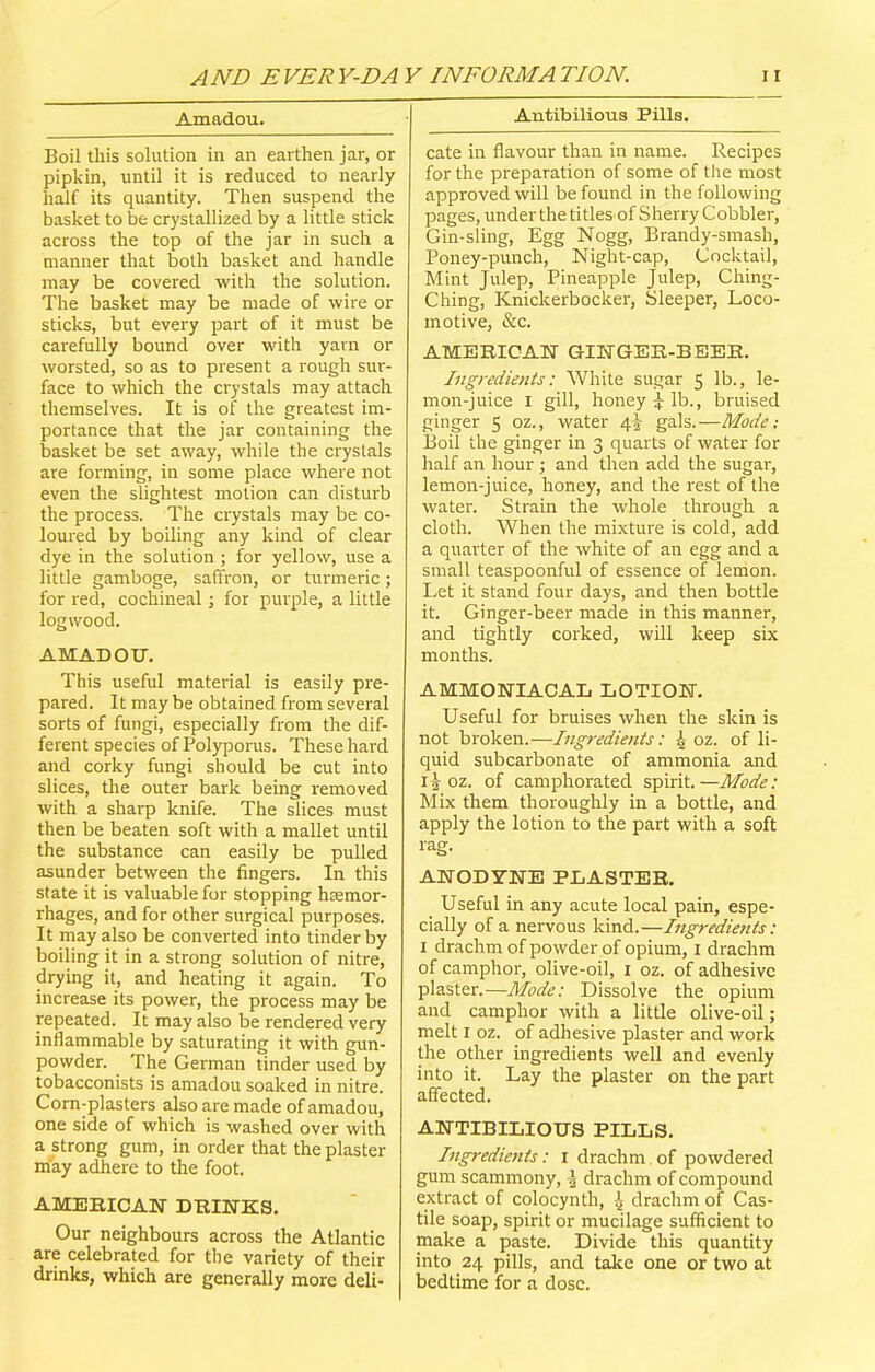 Amadou. Boil this solution in an earthen jar, or pipkin, until it is reduced to nearly half its quantity. Then suspend the basket to be crystallized by a little stick across the top of the jar in such a manner that both basket and handle may be covered with the solution. The basket may be made of wire or sticks, but every part of it must be carefully bound over with yarn or worsted, so as to present a rough sur- face to which the crystals may attach themselves. It is of the greatest im- portance that the jar containing the basket be set away, while the crystals are forming, in some place where not even the slightest motion can disturb the process. The crystals may be co- loured by boiling any kind of clear dye in the solution ; for yellow, use a little gamboge, saffron, or turmeric; for red, cochineal; for purple, a little logwood. AMADOU. This useful material is easily pre- pared. It may be obtained from several sorts of fungi, especially from the dif- ferent species of Polyporus. These hard and corky fungi should be cut into slices, the outer bark being removed with a sharp knife. The slices must then be beaten soft with a mallet until the substance can easily be pulled asunder between the fingers. In this state it is valuable for stopping hemor- rhages, and for other surgical purposes. It may also be converted into tinder by boiling it in a strong solution of nitre, drying it, and heating it again. To increase its power, the process may be repeated. It may also be rendered very inflammable by saturating it with gun- powder. The German tinder used by tobacconists is amadou soaked in nitre. Corn-plasters also are made of amadou, one side of which is washed over with a strong gum, in order that the plaster may adhere to the foot. AMERICAN DRINKS. Our neighbours across the Atlantic are celebrated for the variety of their drinks, which are generally more deli- Autibilions Pills. cate in flavour than in name. Recipes for the preparation of some of the most approved will be found in the following pages, under the titles of Sherry Cobbler, Gin-sling, Egg Nogg, Brandy-smash, Poney-punch, Night-cap, Cocktail, Mint Julep, Pineapple Julep, Ching- Ching, Knickerbocker, Sleeper, Loco- motive, &c. AMERICAN GINGER-BEER. Ingredients: White sugar 5 lb-, le- mon-juice I gill, honey £ lb., bruised ginger 5 oz., water 4J gals.—Mode: Boil the ginger in 3 quarts of water for half an hour ; and then add the sugar, lemon-juice, honey, and the rest of the water. Strain the whole through a cloth. When the mixture is cold, add a quarter of the white of an egg and a small teaspoonful of essence of lemon. Let it stand four days, and then bottle it. Ginger-beer made in this manner, and tightly corked, will keep six months. AMMONIACAL LOTION. Useful for bruises when the skin is not broken.—Ingredients: ^ oz. of li- quid subcarbonate of ammonia and ii oz. of camphorated spirit.—Mode: Mix them thoroughly in a bottle, and apply the lotion to the part with a soft rag. ANODYNE PLASTER. Useful in any acute local pain, espe- cially of a nervous kind.—Ingredients: 1 drachm of powder of opium, 1 drachm of camphor, olive-oil, I oz. of adhesive plaster.—Mode: Dissolve the opium and camphor with a little olive-oil; melt 1 oz. of adhesive plaster and work the other ingredients well and evenly into it. Lay the plaster on the part affected. ANTIBILIOUS PILLS. Ingredients: 1 drachm of powdered gum scammony, .1 drachm of compound extract of colocynth, 4 drachm of Cas- tile soap, spirit or mucilage sufficient to make a paste. Divide this quantity into 24 pills, and take one or two at bedtime for a dose.