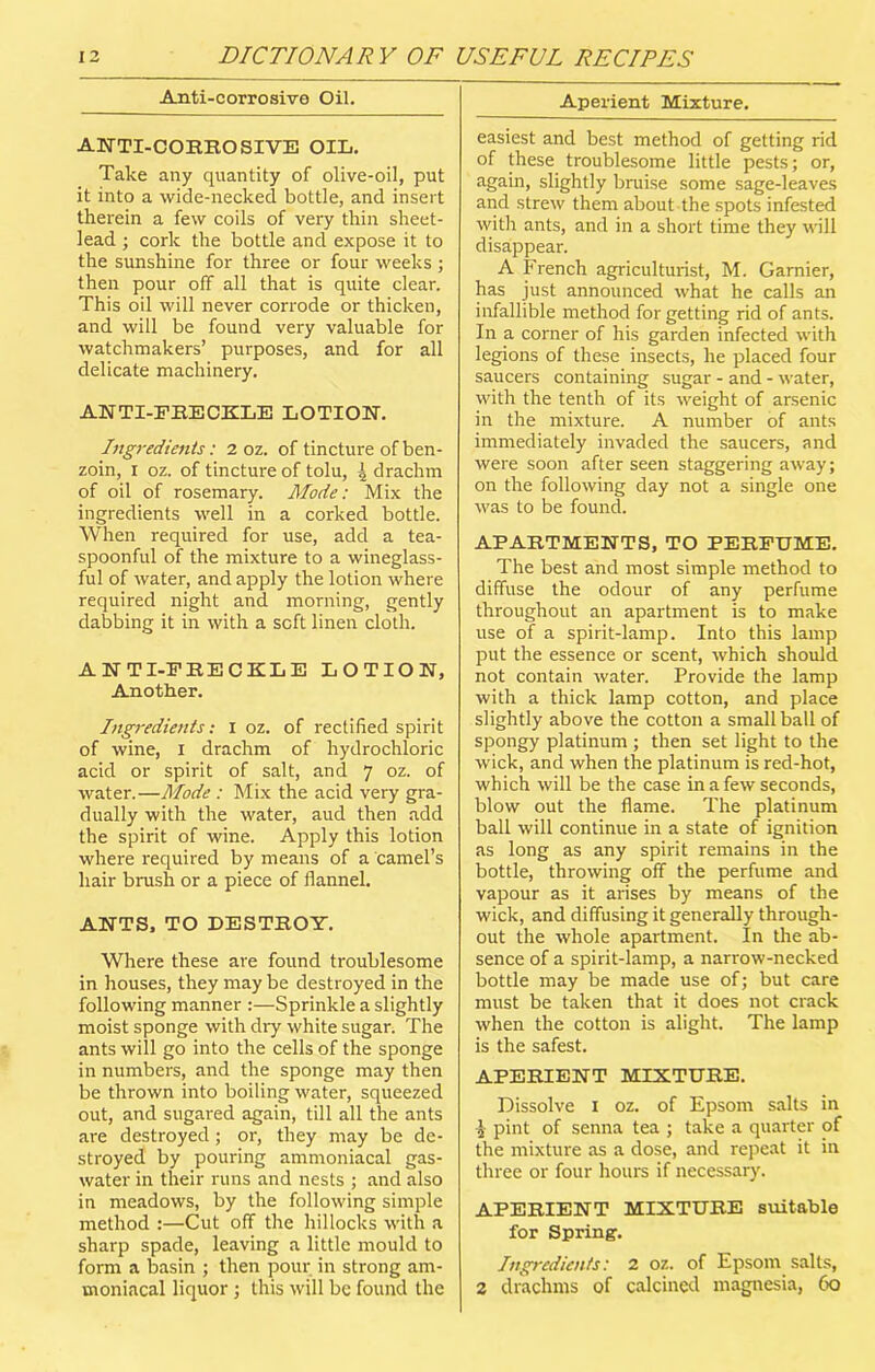 Anti-corrosive Oil. ANTI-CORROSIVE OIL. Take any quantity of olive-oil, put it into a wide-necked bottle, and insert therein a few coils of very thin sheet- lead ; cork the bottle and expose it to the sunshine for three or four weeks; then pour off all that is quite clear. This oil will never corrode or thicken, and will be found very valuable for watchmakers’ purposes, and for all delicate machinery. ANTI-FRECKLE LOTION. Ingredients: 2 oz. of tincture of ben- zoin, i oz. of tincture of tolu, l drachm of oil of rosemary. Mode: Mix the ingredients well in a corked bottle. When required for use, add a tea- spoonful of the mixture to a wineglass- ful of water, and apply the lotion where required night and morning, gently dabbing it in with a soft linen cloth. ANTI-FRECKLE LOTION, Another. Ingredients: I oz. of rectified spirit of wine, I drachm of hydrochloric acid or spirit of salt, and 7 oz. of water.—Mode : Mix the acid very gra- dually with the water, aud then add the spirit of wine. Apply this lotion where required by means of a camel’s hair brush or a piece of flannel. ANTS, TO DESTROY. Where these are found troublesome in houses, they may be destroyed in the following manner :—Sprinkle a slightly moist sponge with dry white sugar. The ants will go into the cells of the sponge in numbers, and the sponge may then be thrown into boiling water, squeezed out, and sugared again, till all the ants are destroyed; or, they may be de- stroyed by pouring ammoniacal gas- water in their runs and nests ; and also in meadows, by the following simple method :—Cut off the hillocks with a sharp spade, leaving a little mould to form a basin ; then pour in strong am- moniacal liquor ; this will be found the Aperient Mixture. easiest and best method of getting rid of these troublesome little pests; or, again, slightly bruise some sage-leaves and strew them about the spots infested with ants, and in a short time they will disappear. A French agriculturist, M. Gamier, has just announced what he calls an infallible method for getting rid of ants. In a corner of his garden infected with legions of these insects, he placed four saucers containing sugar - and - water, with the tenth of its weight of arsenic in the mixture. A number of ants immediately invaded the saucers, and were soon after seen staggering away; on the following day not a single one was to be found. APARTMENTS, TO PERFUME. The best and most simple method to diffuse the odour of any perfume throughout an apartment is to make use of a spirit-lamp. Into this lamp put the essence or scent, which should not contain water. Provide the lamp with a thick lamp cotton, and place slightly above the cotton a small ball of spongy platinum ; then set light to the wick, and when the platinum is red-hot, which will be the case in a few seconds, blow out the flame. The platinum ball will continue in a state of ignition as long as any spirit remains in the bottle, throwing off the perfume and vapour as it arises by means of the wick, and diffusing it generally through- out the whole apartment. In the ab- sence of a spirit-lamp, a narrow-necked bottle may be made use of; but care must be taken that it does not crack when the cotton is alight. The lamp is the safest. APERIENT MIXTURE. Dissolve 1 oz. of Epsom salts in £ pint of senna tea ; take a quarter of the mixture as a dose, and repeat it in three or four hours if necessary. APERIENT MIXTURE suitable for Spring. Ingredients: 2 oz. of Epsom salts, 2 drachms of calcined magnesia, 60