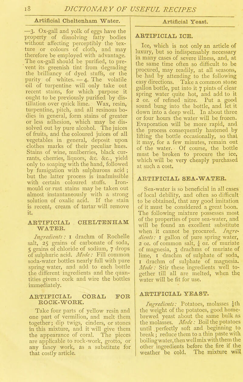 Artificial Cheltenham Water. —3. Ox-gall and yolk of eggs have the property of dissolving fatty bodies without affecting perceptibly the 'tex- ture or colours of cloth, and may therefore be employed with advantage. The ox-gall should be purified, to pre- vent its greenish tint from degrading the brilliancy of dyed stuffs, or the purity of whites. — 4. The volatile oil of turpentine will only take out recent stains, for which purpose it ought to be previously purified by dis- tillation over quick lime. Wax, resin, turpentine, pitch, and all resinous bo- dies in general, form stains of greater or less adhesion, which may be dis- solved out by pure alcohol. The juices of fruits, and the coloured juices of all vegetables in general, deposit upon clothes marks of their peculiar hues. Stains of wine, mulberries, black cur- rants, cherries, liquors, &c. &c., yield only to soaping with the hand, followed by fumigation with sulphurous acid ; but the latter process is inadmissible with certain coloured stuffs. Iron- mould or rust stains may be taken out almost instantaneously with a strong solution of oxalic acid. If the stain is recent, cream of tartar will remove it. ARTIFICIAL CHELTENHAM WATER. Ingredients: 1 drachm of Rochelle salt, 25 grains of carbonate of soda, 5 grains of chloride of sodium, 7 drops of sulphuric acid. Mode: Fill common soda-water bottles nearly full with pure spring water, and add to each bottle the different ingredients and the quan- tities given: cork and wire the bottles immediately. ARTIFICIAL CORAL FOR ROCK-WORK. Take four parts of yellow resin and one part of vermilion, and melt them together; dip twigs, cinders, or stones in this mixture, and it will give them the appearance of coral. The pieces are applicable to rock-work, grotto, or any fancy work, as a substitute for that costly article. Artificial Yeast. ARTIFICIAL ICE. Ice, which is not only an article of luxury, but so indispensably necessary in many cases of severe illness, and, at the same time often so difficult to be procured, may readily, at all seasons, be had by attending to the following easy directions. Take a common stone gallon bottle, put into it 7 pints of clear spring water quite hot, and add to it 2 oz. of refined nitre. Put a good sound bung into the bottle, and let it down into a deep well. In about three or four hours the water will be frozen. Evaporation will be more rapid, and the process consequently hastened by lifting the bottle occasionally, so that it may, for a few minutes, remain out of the water. Of course, the bottle must be broken to procure the ice, which will be very cheaply purchased at such a cost. ARTIFICIAL SEA-WATER. Sea-water is so beneficial in all cases of local debility, and often so difficult to be obtained, that any good imitation of it must be considered a great boon. The following mixture possesses most of the properties of pure sea-water, and will be found an excellent substitute when it cannot be procured. Ingre- dients: 1 gallon of pure spring water, 2 oz. of common salt, £ oz. of muriate of magnesia, 3 drachms of muriate of lime, 1 drachm of sulphate of soda, 1 drachm of sulphate of magnesia. Mode: Stir these ingredients well to- gether till all are melted, when the water will be fit for use. ARTIFICIAL YEAST. Ingredients: Potatoes, molasses Jth the weight of the potatoes, good home- brewed yeast about the same bulk as the molasses. Mode: Boil the potatoes until perfectly soft and beginning to break; reduce them to a thin paste with boiling water, then well mix with them the other ingredients before the fire if the weather be cold. The mixture will