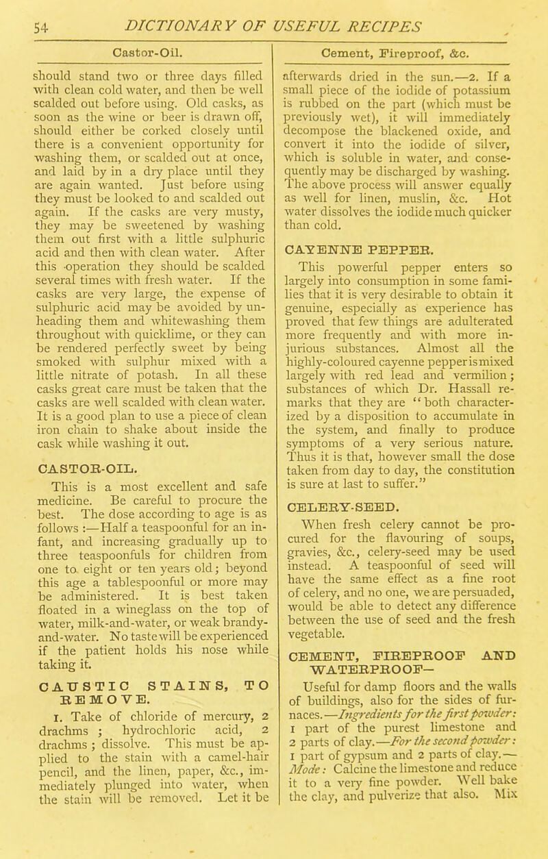 Castor-Oil. should stand two or three days filled with clean cold water, and then be well scalded out before using. Old casks, as soon as the wine or beer is drawn off, should either be corked closely until there is a convenient opportunity for washing them, or scalded out at once, and laid by in a dry place until they are again wanted. Just before using they must be looked to and scalded out again. If the casks are very musty, they may be sweetened by washing them out first with a little sulphuric acid and then with clean water. After this -operation they should be scalded several times with fresh water. If the casks are very large, the expense of sulphuric acid may be avoided by un- heading them and whitewashing them throughout with quicklime, or they can be rendered perfectly sweet by being smoked with sulphur mixed with a little nitrate of potash. In all these casks great care must be taken that the casks are well scalded with clean water. It is a good plan to use a piece of clean iron chain to shake about inside the cask while washing it out. CASTOR-OIL. This is a most excellent and safe medicine. Be careful to procure the best. The dose according to age is as follows :—Half a teaspoonful for an in- fant, and increasing gradually up to three teaspoonfuls for children from one to. eight or ten years old; beyond this age a tablespoonful or more may be administered. It is best taken floated in a wineglass on the top of water, milk-and-water, or weak brandy- and-water. No taste will be experienced if the patient holds his nose while taking it. CAUSTIC STAINS, TO REMOVE. i. Take of chloride of mercury, 2 drachms ; hydrochloric acid, 2 drachms ; dissolve. This must be ap- plied to the stain with a camel-hair pencil, and the linen, paper, &c., im- mediately plunged into water, when the stain will be removed. Let it be Cement, Fireproof, &e. afterwards dried in the sun.—2. If a small piece of the iodide of potassium is rubbed on the part (which must be previously wet), it will immediately decompose the blackened oxide, and convert it into the iodide of silver, which is soluble in water, and conse- quently may be discharged by washing. The above process will answer equally as well for linen, muslin. See. Hot water dissolves the iodide much quicker than cold. CAYENNE PEPPER. This powerful pepper enters so largely into consumption in some fami- lies that it is very desirable to obtain it genuine, especially as experience has proved that few things are adulterated more frequently and with more in- jurious substances. Almost all the highly-coloured cayenne pepperismixed largely with red lead and vermilion; substances of which Dr. Hassall re- marks that they are “both character- ized by a disposition to accumulate in the system, and finally to produce symptoms of a very serious nature. Thus it is that, however small the dose taken from day to day, the constitution is sure at last to suffer.” CELERY-SEED. When fresh celery cannot be pro- cured for the flavouring of soups, gravies, &c., celery-seed may be used instead. A teaspoonful of seed will have the same effect as a fine root of celery, and no one, we are persuaded, would be able to detect any difference between the use of seed and the fresh vegetable. CEMENT, FIREPROOF AND WATERPRO OF— Useful for damp floors and the walls of buildings, also for the sides of fur- naces.—Ingredients for the first powder: 1 part of the purest limestone and 2 parts of clay.—For the second powder: I part of gypsum and 2 parts of clay.— Mode: Calcine the limestone and reduce it to a very fine powder. W ell bake the clay, and pulverize that also. Mix