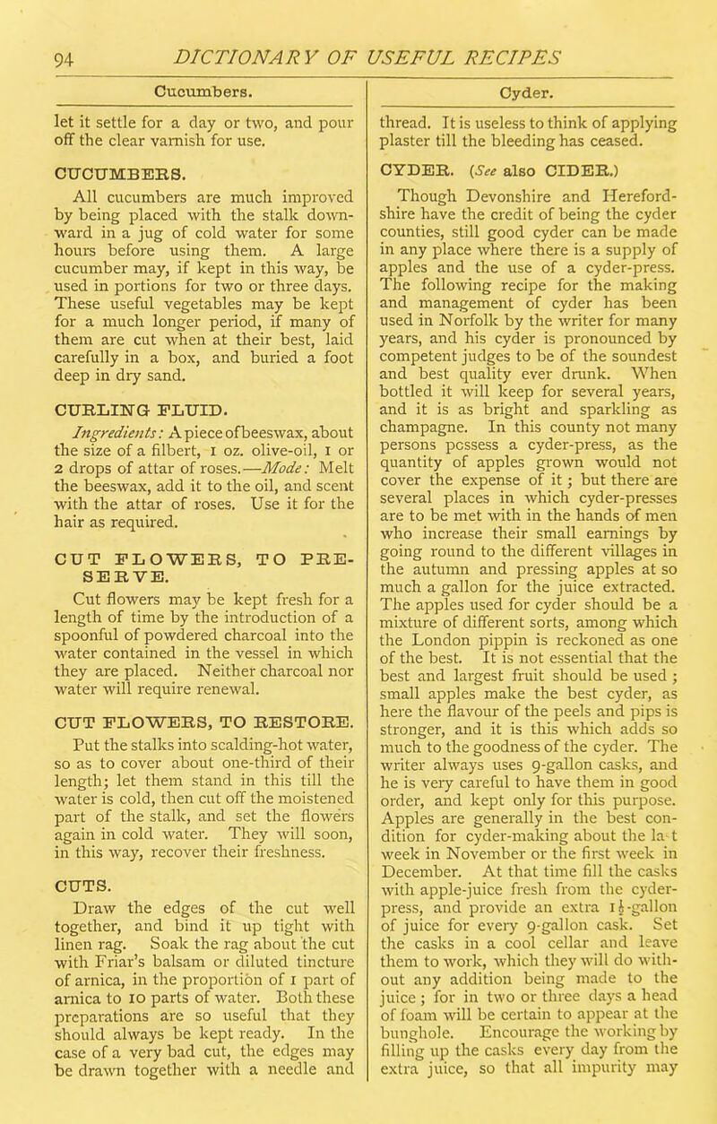 Cucumbers. let it settle for a day or two, and pour off the clear varnish for use. CUCUMBERS. All cucumbers are much improved by being placed with the stalk down- ward in a jug of cold water for some hours before using them. A large cucumber may, if kept in this way, be used in portions for two or three days. These useful vegetables may be kept for a much longer period, if many of them are cut when at their best, laid carefully in a box, and buried a foot deep in dry sand. CURLING FLUID. Ingredients: Apieceofbeeswax, about the size of a filbert, i oz. olive-oil, I or 2 drops of attar of roses.—Mode: Melt the beeswax, add it to the oil, and scent with the attar of roses. Use it for the hair as required. CUT FLOWERS, TO PRE- SERVE. Cut flowers may be kept fresh for a length of time by the introduction of a spoonful of powdered charcoal into the water contained in the vessel in which they are placed. Neither charcoal nor water will require renewal. CUT FLOWERS, TO RESTORE. Put the stalks into scalding-hot water, so as to cover about one-third of their length; let them stand in this till the water is cold, then cut off the moistened part of the stalk, and set the flowers again in cold water. They will soon, in this way, recover their freshness. CUTS. Draw the edges of the cut well together, and bind it up tight with linen rag. Soak the rag about the cut with Friar’s balsam or diluted tincture of arnica, in the proportion of I part of arnica to io parts of water. Both these preparations are so useful that they should always be kept ready. In the case of a very bad cut, the edges may be drawn together with a needle and Cyder. thread. It is useless to think of applying plaster till the bleeding has ceased. CYDER. {See also CIDER.) Though Devonshire and Hereford- shire have the credit of being the cyder counties, still good cyder can be made in any place where there is a supply of apples and the use of a cyder-press. The following recipe for the making and management of cyder has been used in Norfolk by the writer for many years, and his cyder is pronounced by competent judges to be of the soundest and best quality ever drunk. When bottled it will keep for several years, and it is as bright and sparkling as champagne. In this county not many persons possess a cyder-press, as the quantity of apples grown would not cover the expense of it; but there are several places in which cyder-presses are to be met with in the hands of men who increase their small earnings by going round to the different Ullages in the autumn and pressing apples at so much a gallon for the juice extracted. The apples used for cyder should be a mixture of different sorts, among which the London pippin is reckoned as one of the best. It is not essential that the best and largest fruit should be used ; small apples make the best cyder, as here the flavour of the peels and pips is stronger, and it is this which adds so much to the goodness of the cyder. The writer always uses 9-gallon casks, and he is very careful to have them in good order, and kept only for this purpose. Apples are generally in the best con- dition for cyder-making about the la-1 week in November or the first week in December. At that time fill the casks with apple-juice fresh from the cyder- press, and provide an extra 1 h -gallon of juice for eveiy 9-gallon cask. Set the casks in a cool cellar and leave them to work, which they will do with- out any addition being made to the juice ; for in two or three clays a head of foam will be certain to appear at the bunghole. Encourage the working by filling up the casks every day from the extra juice, so that all impurity may