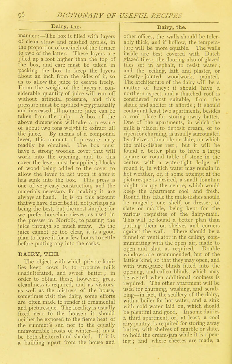 Dairy, the. manner :—The box is filled with layers of clean straw and mashed apples, in the proportion of one inch of the former to two of the latter. These layers are piled up a foot higher than the top of the box, and care must be taken in packing the box to keep the layers about an inch from the sides of it, so as to allow the juice to escape freely. From the weight of the layers a con- siderable quantity of juice will run off without artificial pressure, and this pressure must be applied very gradually and increased till no more juice can be taken from the pulp. A box of the above dimensions will take a pressure of about two tons weight to extract all the juice. By means of a compound lever, this amount of pressure may readily be obtained. The box must have a strong wooden cover that will work into the opening, and to this cover the lever must be applied; blocks of wood being added to the cover to allow the lever to act upon it after it has sunk into the box. This press is one of very easy construction, and the materials necessary for making it are always at hand. It is on this account thatwehave described it, notperhaps as being the best, but the most simple; for we prefer horsehair sieves, as used in the presses in Norfolk, to passing the juice through so much straw. As the juice cannot be too clear, it is a good plan to leave it for a few hours to settle before putting any into the casks. DAIRY, THE. The object with which private fami- lies keep cows is to procure milk unadulterated, and sweet butter; in order to obtain these, however, great cleanliness is required, and as visitors, as well as the mistress of the house, sometimes visit the dairy, some efforts are often made to render it ornamental and picturesque. The locality is usually fixed near to the house: it should neither be exposed to the fierce heat of the summer’s sun nor to the equally unfavourable frosts of winter—it must be both sheltered and shaded. If it is a building apart from the house and Dairy, the. other offices, the walls should be toler- ably thick, and if hollow, the tempera- ture will be more equable. The walls inside are best covered with Dutch glazed tiles ; the flooring also of glazed tiles set in asphalt, to resist water; and the ceiling, lath and plaster, or closely - jointed woodwork, painted. The architecture of the dairy will be a matter of fancy: it should have a northern aspect, and a thatched roof is considered most suitable, from the shade and shelter it affords ; it should contain at least two apartments, besides a cool place for storing away butter. One of the apartments, in which the milk is placed to deposit cream, or to ripen for churning, is usually surrounded by shelves of marble or slate, on which the milk-dishes rest ; but it will be found a better plan to have a large square or round table of stone in the centre, with a water-tight ledge all round it, in which water may remain in hot weather, or, if some attempt at the picturesque is desired, a small fountain might occupy the centre, which would keep the apartment cool and fresh. Round this table the milk-dishes should be ranged ; one shelf, or dresser, of slate or marble, being kept for the various requisites of the dairy-maid. This will be found a better plan than putting them on shelves and corners against the wall. There should be a funnel or ventilator in the ceiling, com- municating with the open air, made to open and shut as required. Double windows are recommended, but of the lattice kind, so that they may open, and with wire-gauze blinds fitted into the opening, and calico blinds, which may be wetted when additional coolness is required. The other apartment will be used for churning, washing, and scrub- bing—in fact, the scullery of the dairy, with a boiler for hot water, and a sink with cold water laid on, which should be plentiful and good. In some dairies a third apartment, or, at least, a cool airy pantry, is required for storing away butter, with shelves of marble or slate, to hold the cream-jars while it is ripen- ing ; and where cheeses are made, a