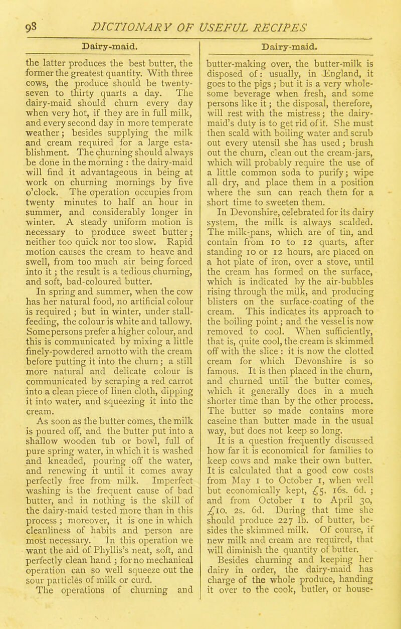 Dairy-maid. the latter produces the best butter, the former the greatest quantity. With three cows, the produce should be twenty- seven to thirty quarts a day. The dairy-maid should churn every day when very hot, if they are in full milk, and every second day in more temperate weather; besides supplying the milk and cream required for a large esta- blishment. The churning should always be done in the morning : the dairy-maid will find it advantageous in being at work on churning mornings by five o’clock. The operation occupies from twenty minutes to half an hour in summer, and considerably longer in winter. A steady uniform motion is necessary to produce sweet butter; neither too quick nor too slow. Rapid motion causes the cream to heave and swell, from too much air being forced into it; the result is a tedious churning, and soft, bad-coloured butter. In spring and summer, when the cow has her natural food, no artificial colour is required ; but in winter, under stall- feeding, the colour is white and tallowy. Some persons prefer a higher colour, and this is communicated by mixing a little finely-powdered amotto with the cream before putting it into the chum; a still more natural and delicate colour is communicated by scraping a red carrot into a clean piece of linen cloth, dipping it into water, and squeezing it into the cream. As soon as the butter comes, the milk is poured off, and the butter put into a shallow wooden tub or bowl, full of pure spring water, in which it is washed and kneaded, pouring off the water, and renewing it until it comes away perfectly free from milk. Imperfect washing is the frequent cause of bad butter, and in nothing is the skill of the dairy-maid tested more than in this process ; moreover, it is one in which cleanliness of habits and person are most necessary. In this operation we want the aid of Phyllis’s neat, soft, and perfectly clean hand ; for no mechanical operation can so well squeeze out the sour particles of milk or curd. The operations of churning and Dairy-maid. butter-making over, the butter-milk is disposed of: usually, in England, it goes to the pigs ; but it is a very whole- some beverage when fresh, and some persons like it; the disposal, therefore, will rest with the mistress; the dairy- maid’s duty is to get rid of it. She must then scald with boiling water and scrub out every utensil she has used; brush out the churn, clean out the cream-jars, which will probably require the use of a little common soda to purify; wipe all dry, and place them in a position where the sun can reach them for a short time to sweeten them. In Devonshire, celebrated for its dairy system, the milk is always scalded. The milk-pans, which are of tin, and contain from io to 12 quarts, after standing io or 12 hours, are placed on a hot plate of iron, over a stove, until the cream has formed on the surface, which is indicated by the air-bubbles rising through the milk, and producing blisters on the surface-coating of the cream. This indicates its approach to the boiling point; and the vessel is now removed to cool. When sufficiently, that is, quite cool, the cream is skimmed off with the slice : it is now the clotted cream for which Devonshire is so famous. It is then placed in the churn, and churned until the butter comes, which it generally does in a much shorter time than by the other process. The butter so made contains more caseine than butter made in the usual way, but does not keep so long. It is a question frequently discussed how far it is economical for families to keep cows and make their own butter. It is calculated that a good cow costs from May 1 to October 1, when well but economically kept, £5. 16s. 6d. ; and from October 1 to April 30, ^10. 2s. 6d. During that time she should produce 227 lb. of butter, be- sides the skimmed milk. Of course, if new milk and cream are required, that will diminish the quantity of butter. Besides churning and keeping her dairy in order, the dairy-maid has charge of the whole produce, handing it over to the cook, butler, or house-