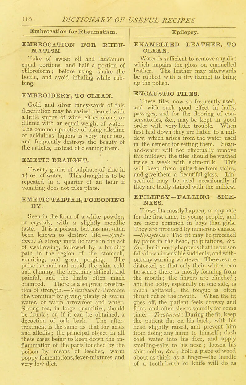 Embrocation for Rheumatism. EMBROCATION FOR RHEU- MATISM. Take of sweet oil and laudanum equal portions, and half a portion of chloroform; before using, shake the bottle, and avoid inhaling while rub- bing. EMBROIDERY, TO CLEAN. Gold and silver fancy-work of this description may be easiest cleaned with a little spirits of wine, either alone, or diluted with an equal weight of water. The common practice of using alkaline or acidulous liquors is very injurious, and frequently destroys the beauty of the articles, instead of cleaning them. EMETIC DRAUGHT. Twenty grains of sulphate of zinc in 11 oz. of water. This draught is to be repeated in a quarter of an hour if vomiting does not take place. EMETIC TARTAR, POISONING BY. Seen in the form of a white powder, or crystals, with a slightly metallic taste. It is a poison, but has not often been known to destroy life.—Symp- toms: A strong metallic taste in the act of swallowing, followed by a burning pain in the region of the stomach, vomiting, and great purging. The pulse is small and rapid, the skin cold and clammy, the breathing difficult and painful, and the limbs often much cramped. There is also great prostra- tion of strength.—Treatment: Promote the vomiting by giving plenty of warm water, or warm arrowroot and water. Strong tea, in large quantities, should be drunk ; or, if it can be obtained, a decoction of oak bark. The after- treatment is the same as that for acids and alkalis; the principal object in all these cases being to keep down the in- flammation of the parts touched by the poison by means of leeches, warm poppy fomentations, fever-mixtures, and very low diet. Epilepsy. ENAMELLED LEATHER, TO CLEAN. Water is sufficient to remove any dirt which impairs the gloss on enamelled leather. The leather may afterwards be rubbed with a dry flannel to bring up the polish. ENCAUSTIC TILES. These tiles now so frequently used, and with such good effect in halls, passages, and for the flooring of con- servatories, &c., may be kept in good order with very little trouble. When first laid down they are liable to a mil- dew, which arises from the water used in the cement for setting them. Soap- and-water will not effectually remove this mildew; the tiles should be washed twice a week with skim-milk. This will keep them quite free from stains, and give them a beautiful gloss. Lin- seed-oil may be used occasionally if they are badly stained with the mildew. EPILEPSY-FALLING SICK- NESS. These fits mostly happen, at any rate for the first time, to young people, and are more common in boys than girls. They are produced by numerous causes. —Symptoms: The fit may be preceded by pains in the head, palpitations, &c. &c.; butitmostlyhappensthattheperson falls down insensible suddenly, and with- out any warning whatever. The eyes are distorted, so that only their whites can be seen ; there is mostly foaming from the mouth; the fingers are clinched ; and the body, especially on one side, is much agitated; the tongue is often thrust out of the mouth. When the fit goes off, the patient feels drowsy and faint, and often sleeps soundly for some time.— Treatment: During the fit, keep the patient flat on his back, with his head slightly raised, and prevent him from doing any harm to himself; dash cold water into his face, and apply smelling-salts to his nose ; loosen his shirt collar, &c. ; hold a piece of wood about as thick as a finger—the handle of a tooth-brush or knife will do as