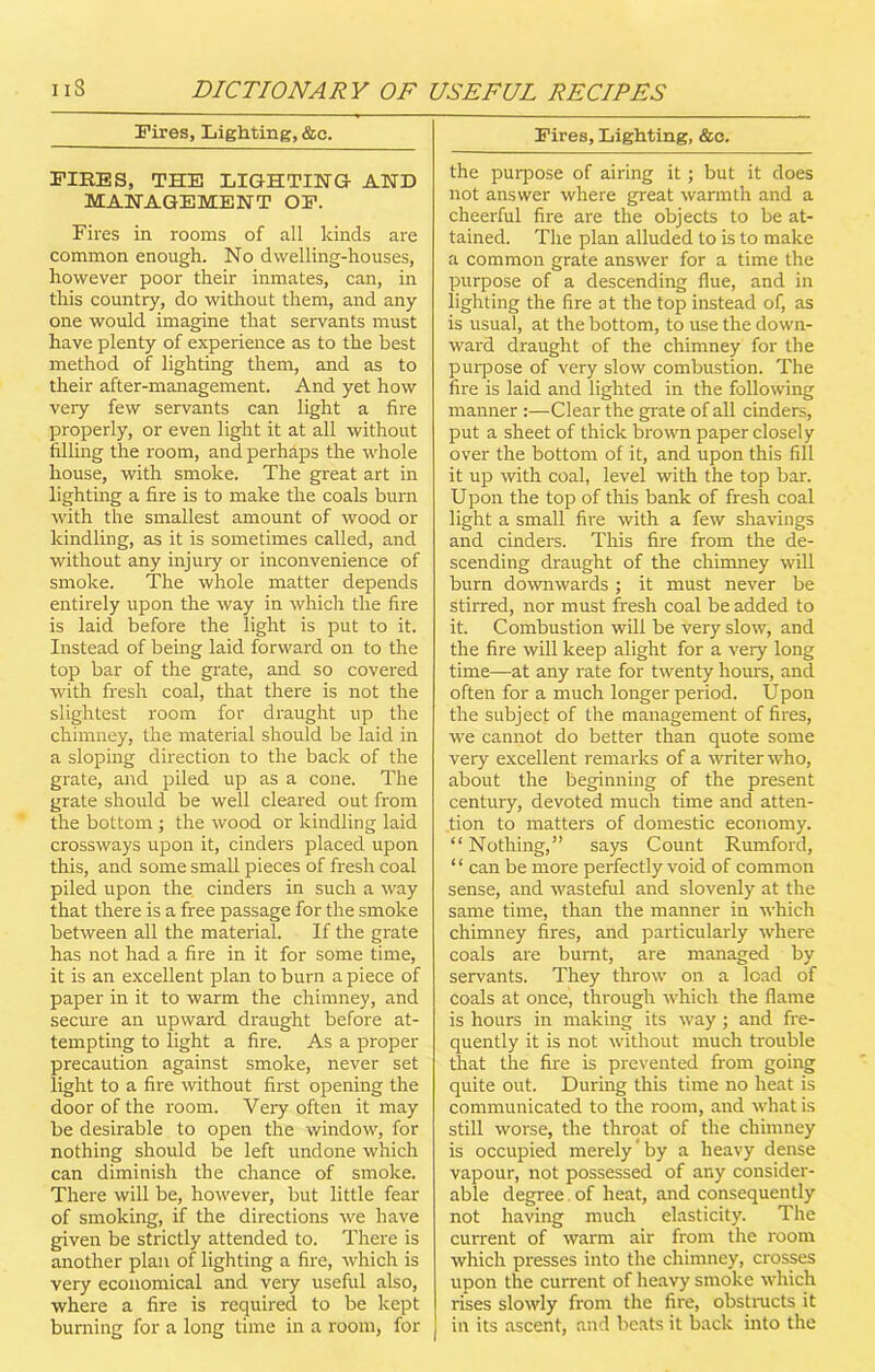 Fires, Lighting, &c. FIRES, THE LIGHTING AND MANAGEMENT OF. Fires in rooms of all kinds are common enough. No dwelling-houses, however poor their inmates, can, in this country, do without them, and any one would imagine that servants must have plenty of experience as to the best method of lighting them, and as to their after-management. And yet how very few servants can light a fire properly, or even light it at all without filling the room, and perhaps the whole house, with smoke. The great art in lighting a fire is to make the coals burn with the smallest amount of wood or kindling, as it is sometimes called, and without any injuiy or inconvenience of smoke. The whole matter depends entirely upon the way in which the fire is laid before the light is put to it. Instead of being laid forward on to the top bar of the grate, and so covered with fresh coal, that there is not the slightest room for draught up the chimney, the material should be laid in a sloping direction to the back of the grate, and piled up as a cone. The grate should be well cleared out from the bottom ; the wood or kindling laid crossways upon it, cinders placed upon this, and some small pieces of fresh coal piled upon the cinders in such a way that there is a free passage for the smoke between all the material. If the grate has not had a fire in it for some time, it is an excellent plan to burn a piece of paper in it to warm the chimney, and secure an upward draught before at- tempting to light a fire. As a proper precaution against smoke, never set light to a fire without first opening the door of the room. Very often it may be desirable to open the window, for nothing should be left undone which can diminish the chance of smoke. There will be, however, but little fear of smoking, if the directions we have given be strictly attended to. There is another plan of lighting a fire, which is very economical and vexy useful also, where a fire is required to be kept burning for a long time in a room, for Fires, Lighting, &c. the purpose of airing it; but it does not answer where great warmth and a cheerful fire are the objects to be at- tained. The plan alluded to is to make a common grate answer for a time the purpose of a descending flue, and in lighting the fire at the top instead of, as is usual, at the bottom, to use the down- ward draught of the chimney for the purpose of very slow combustion. The fire is laid and lighted in the following manner :—Clear the grate of all cinders, put a sheet of thick brown paper closely over the bottom of it, and upon this fill it up with coal, level with the top bar. Upon the top of this bank of fresh coal light a small five with a few shavings and cinders. This fire from the de- scending draught of the chimney will burn downwards; it must never be stirred, nor must fresh coal be added to it. Combustion will be very slow, and the fire will keep alight for a very long time—at any rate for twenty hours, and often for a much longer period. Upon the subject of the management of fires, we cannot do better than quote some very excellent remarks of a writer who, about the beginning of the present century, devoted much time and atten- tion to matters of domestic economy. “Nothing,” says Count Rumford, ‘ ‘ can be more perfectly void of common sense, and wasteful and slovenly at the same time, than the manner in which chimney fires, and particularly where coals are burnt, are managed by servants. They throw on a load of coals at once, through which the flame is hours in making its way; and fre- quently it is not without much trouble that the fire is prevented from going quite out. During this time no heat is communicated to the room, and what is still worse, the throat of the chimney is occupied merely by a heavy dense vapour, not possessed of any consider- able degree, of heat, and consequently not having much elasticity. The current of warm air from the l'oorn which presses into the chimney, crosses upon the current of heavy smoke which rises slowly from the fix'e, obstructs it in its ascent, and beats it back into the