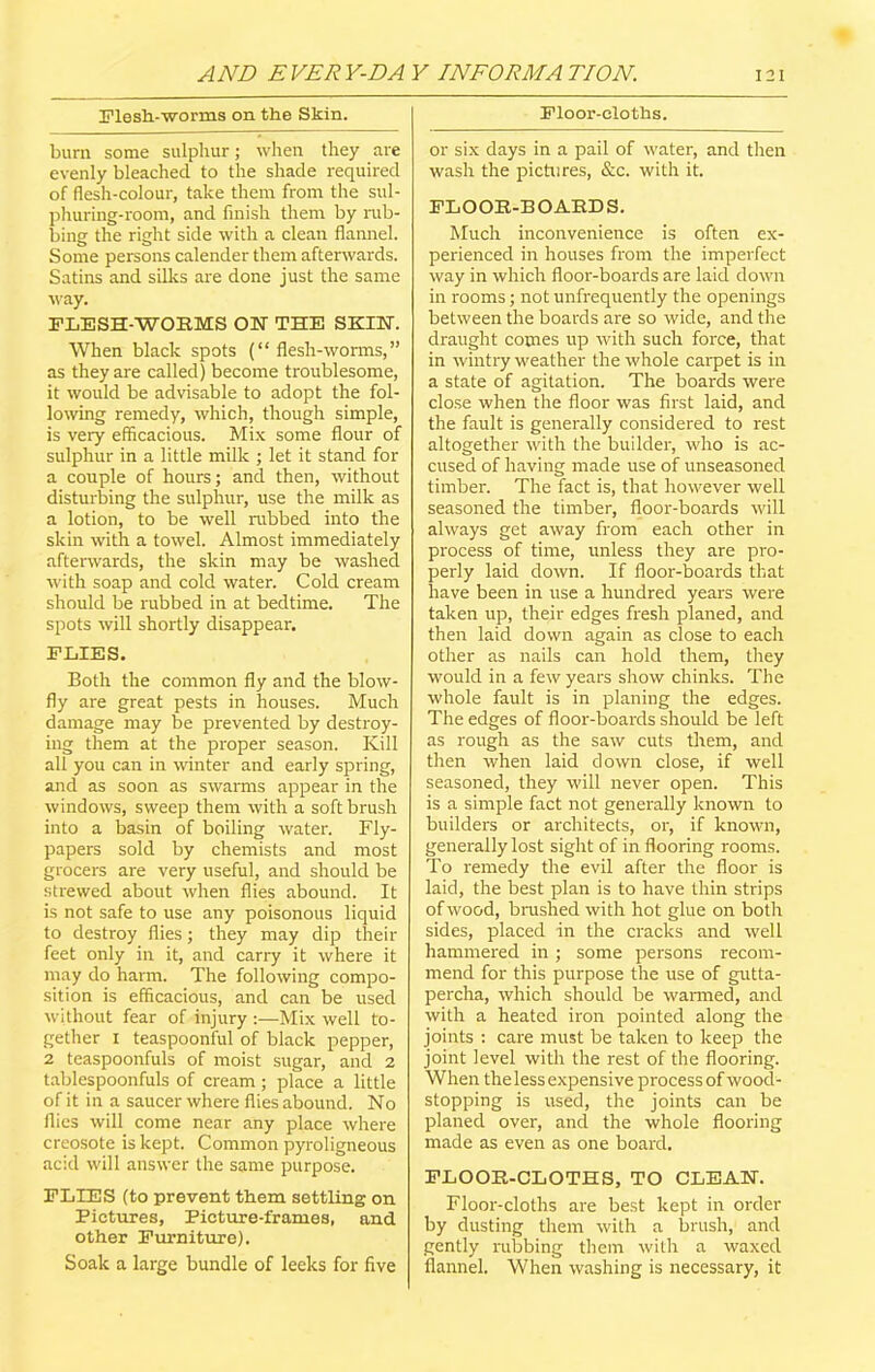 Flesh-worms on the Skin. bum some sulphur; when they are evenly bleached to the shade required of flesh-colour, take them from the sul- phuring-room, and finish them by nib- bing the right side with a clean flannel. Some persons calender them afterwards. Satins and silks are done just the same way. FLESH-WORMS ON THE SKIN. When black spots (“ flesh-worms,” as they are called) become troublesome, it would be advisable to adopt the fol- lowing remedy, which, though simple, is very efficacious. Mix some flour of sulphur in a little milk ; let it stand for a couple of hours; and then, without disturbing the sulphur, use the milk as a lotion, to be well nibbed into the skin with a towel. Almost immediately afterwards, the skin may be washed with soap and cold water. Cold cream should be rubbed in at bedtime. The spots will shortly disappear. FLIES. Both the common fly and the blow- fly are great pests in houses. Much damage may be prevented by destroy- ing them at the proper season. Kill all you can in winter and early spring, and as soon as swarms appear in the windows, sweep them with a soft brush into a basin of boiling water. Fly- papers sold by chemists and most grocers are very useful, and should be strewed about when flies abound. It is not safe to use any poisonous liquid to destroy flies; they may dip their feet only in it, and carry it where it may do harm. The following compo- sition is efficacious, and can be used without fear of injury :—Mix well to- gether I teaspoonful of black pepper, 2 teaspoonfuls of moist sugar, and 2 tablespoonfuls of cream ; place a little of it in a saucer where flies abound. No flies will come near any place where creosote is kept. Common pyroligneous acid will answer the same purpose. FLIES (to prevent them settling on Pictures, Picture-frames, and other Furniture). Soak a large bundle of leeks for five Floor-cloths. or six days in a pail of water, and then wash the pictures, &c. with it. FLOOR-BOARDS. Much inconvenience is often ex- perienced in houses from the imperfect way in which floor-boards are laid down in rooms; not unfrequently the openings between the boards are so wide, and the draught comes up with such force, that in wintry weather the whole carpet is in a state of agitation. The boards were close when the floor was first laid, and the fault is generally considered to rest altogether with the builder, who is ac- cused of having made use of unseasoned timber. The fact is, that however well seasoned the timber, floor-boards will always get away from each other in process of time, unless they are pro- perly laid down. If floor-boards that have been in use a hundred years were taken up, their edges fresh planed, and then laid down again as close to each other as nails can hold them, they would in a few years show chinks. The whole fault is in planing the edges. The edges of floor-boards should be left as rough as the saw cuts them, and then when laid down close, if well seasoned, they will never open. This is a simple fact not generally known to builders or architects, or, if known, generally lost sight of in flooring rooms. To remedy the evil after the floor is laid, the best plan is to have thin strips of wood, brushed with hot glue on both sides, placed in the cracks and well hammered in ; some persons recom- mend for this purpose the use of gutta- percha, which should be wanned, and with a heated iron pointed along the joints : care must be taken to keep the joint level with the rest of the flooring. When the less expensive process of wood- stopping is used, the joints can be planed over, and the whole flooring made as even as one board. FLOOR-CLOTHS, TO CLEAN. Floor-cloths are best kept in order by dusting them with a brush, and gently rubbing them with a waxed flannel. When washing is necessary, it