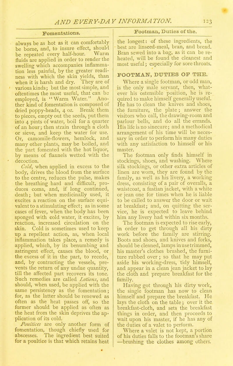 Fomentations. always be as hot as it can comfortably be borne, and, to insure effect, should be repeated every half-hour. Warm fluids are applied in order to render the swelling which accompanies inflamma- tion less painful, by the greater readi- ness with which the skin yields, than when it is harsh and dry. They are of various kinds; but the most simple, and oftentimes the most useful, that can be employed, is “Warm Water.” Ano- ther kind of fomentation is composed of dried poppy-heads, 4 oz. Break them to pieces, empty out the seeds, put them into 4 pints of water, boil for a quarter of an hour; then strain through a cloth or sieve, and keep the water for use. Or, camomile-flowers, hemlock, and many other plants, may be boiled, and the part fomented with the hot liquor, by means of flannels wetted with the decoction. Cold, when applied in excess to the body, drives the blood from the surface to the centre, reduces the pulse, makes the breathing hard and difficult, pro- duces coma, and, if long continued, death; but when medicinally used, it excites a reaction on the surface equi- valent to a stimulating effect; as in some cases of fever, when the body has been sponged with cold water, it excites, by reaction, increased circulation on the skin. Cold is sometimes used to keep up a repellent action, as, when local inflammation takes place, a remedy is applied, which, by its benumbing and astringent effect, causes the blood, or the excess of it in the part, to recede, and, by contracting the vessels, pre- vents the return of any undue quantity, till the affected part recovers its tone. Such remedies are called Lotions, and should, when used, be applied with the same persistency as the fomentation; for, as the latter should be renewed as often as the heat passes off, so the former should be applied as often as the heat from the skin deprives the ap- plication of its cold. Poultices are only another form of fomentation, though chiefly used for abscesses. The ingredient best suited for a poultice is that which retains heat Footman, Duties of the. the longest: of these ingredients, the best are linseed-meal, bran, and bread. Bran sewed into a bag, as it can be re- heated, will be found the cleanest and most useful; especially for sore throats. FOOTMAN, DUTIES OF THE. Where a single footman, or odd man, is the only male servant, then, what- ever his ostensible position, he is re- quired to make himself generally useful. He has to clean the knives and shoes, the furniture, the plate; answer the visitors who call, the drawing-room and parlour bells, and do all the errands. His life is no sinecure; and a methodical arrangement of his time will be neces- sary in order to perform his many duties with any satisfaction to himself or his master. The footman only finds himself in stockings, shoes, and washing. Where silk stockings, or other extra articles of linen are worn, they are found by the family, as well as his livery, a working dress, consisting of a pair of overalls, a waistcoat, a fustian jacket, with a white or jean one for times when he is liable to be called to answer the door or wait at breakfast; and, on quitting the ser- vice, he is expected to leave behind him any livery had within six months. The footman is expected to rise early, in order to get through all his dirty work before the family are stirring. Boots and shoes, and knives and forks, should be cleaned, lamps in use trimmed, his master’s clothes brushed, the furni- ture nibbed over ; so that he may put aside his working-dress, tidy himself, and appear in a clean jean jacket to lay the cloth and prepare breakfast for the family. Having got through his dirty work, the single footman has now to clean himself and prepare the breakfast. He lays the cloth on the table; over it the breakfast-cloth, and sets the breakfast things in order, and then proceeds to wait upon his master, if he has any of the duties of a valet to perform. Where a valet is not kept, a portion of his duties falls to the footman’s share —brushing the clothes among others.