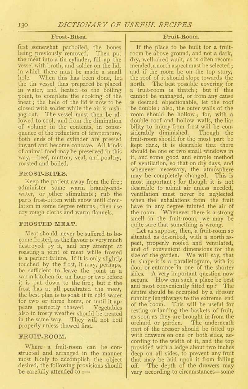 Frost-Bites. first somewhat parboiled, the bones being previously removed. Then put the meat into a tin cylinder, fill up the vessel with broth, and solder on the lid, in which there must be made a small hole. When this has been done, let the tin vessel thus prepared be placed in water, and heated to the boiling point, to complete the cooking of the meat; the hole of the lid is now to be closed with solder while the air is rush- ing out. The vessel must then be al- lowed to cool, and from the diminution of volume in the contents, in conse- quence of the reduction of temperature, both ends of the cylinder are pressed inward and become concave. All kinds of animal food may be preserved in this way,—beef, mutton, veal, and poultry, roasted and boiled. FROST-BITES. Keep the patient away from the fire; administer some warm brandy-and- water, or other stimulants; rub the parts frost-bitten with snow until circu- lation in some degree returns; then use dry rough cloths and warm flannels. FROSTED MEAT. Meat should never be suffered to be- come frosted, as the flavour is very much destroyed by it, and any attempt at roasting a joint of meat while frosted is a perfect failure. If it is only slightly touched by the frost, it may, perhaps, be sufficient to leave the joint in a warm kitchen for an hour or two before it is put down to the fire; but if the frost has at all penetrated the meat, the best plan is to soak it in cold water for two or three hours, or until it ap- pears perfectly thawed. Vegetables also in frosty weather should be treated in the same way. They will not boil properly unless thawed first. FRUIT-ROOM. Where a fruit-room can be con- structed and arranged in the manner most likely to accomplish the object desired, the following provisions should be carefully attended to :— Fruit-Room. If the place to be built for a fruit- room be above ground, and not a dark, dry, well-aired vault, as is often recom- mended, anorth aspect must be selected; and if the room be on the top story, the roof of it should slope towards the north. The best possible covering for a fruit-room is thatch; but if this cannot be managed, or from any cause is deemed objectionable, let the roof be double : also, the outer walls of the room should be hollow; for, with a double roof and hollow walls, the lia- bility to injury from frost will be con- siderably diminished. Though the fruit-room should for the most part be kept dark, it is desirable that there should be one or two small windows in it, and some good and simple method of ventilation, so that on dry days, and whenever necessary, the atmosphere may be completely changed. This is most important; for though it is not desirable to admit air unless needed, ventilation must never be neglected when the exhalations from the fruit have in any degree tainted the air of the room. Whenever there is a strong smell in the fruit-room, we may be quite sure that something is wrong. Let us suppose, then, a fruit-room so situated as described, with a north as- pect, properly roofed and ventilated, and of convenient dimensions for the size of the garden. We will say, that in shape it is a parallelogram, with its door or entrance in one of the shorter sides. A very important question now occurs. How can such a place be best and most conveniently fitted up ? The centre should be occupied by a dresser running lengthways to the extreme end of the room. This will be useful for resting or landing the baskets of fruit, as soon as they are brought in from the orchard or garden. The underneath part of the dresser should be fitted up with drawers on one or both sides, ac- cording to the width of it, and the top provided with a ledge about two inches deep on all sides, to prevent any fruit that may be laid upon it from falling off. The depth of the drawers may vary according to circumstances—some