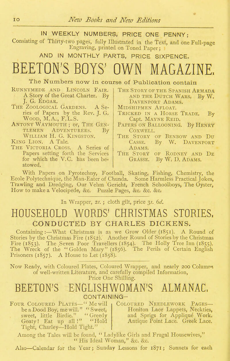 IN WEEKLY NUMBERS, PRICE ONE PENNY; Consisting of Thirty-two pages, fully Illustrated in the Text, and one Full-page Engraving, printed on Toned Paper; AND IN MONTHLY PARTS, PRICE SIXPENCE. BEETON’S BOYS’ OWN MAGAZINE, course of Publication contain The Numbers now in Runnymede and Lincoln Fair. A Story of the Great Charter. By J. G. Edgar. The Zoological Gardens. A Se- ries of Papers by the Rev. J. G. Wood, M.A., F.L.S. Antony Waymouth ; or, The Gen- tlemen Adventurers. By William H. G. Kingston. King Lion. A Tale. The Victoria Cross. A Series of Papers setting forth the Services for which the V. C. has been be- stowed. The Story of the Spanish Armada and the Dutch Wars. By W. Davenport Adams. Midshipmen Afloat. Tricked in a Horse Trade. By Capt. Mayne Reid. Papers on Ballooning. By Henry Coxwell. The Story of Benbow and Du Casse. By W. Davenport Adams. The Story of Rodney and De Grasse. By W. D. Adams. With Papers on Pyrotechny, Football, Skating, Fishing, Chemistry, the Ecole Poly technique, the Man-Eater of Chunda. Some Harmless Practical Jokes, Trawling and Dredging, Our Vehm Gericht, French Schoolboys, The Oyster, How to make a Velocipede, &c. Puzzle Pages, &c. &c. &c. In Wrapper, is. ; cloth gilt, price 3a 6d. HOUSEHOLD WORDS* CHRISTMAS STORIES. CONDUCTED BY CHARLES DICKENS. Containing:—What Christmas is as we Grow Older (1851). A Round of Stories by the Christmas Fire (1852). Another Round of Stories by the Christmas Fire (1853). The ^even Poor Travellers (1854). The Holly Tree Inn (1855). The Wreck of the “Golden Mary” (1856). The Perils of Certain English Prisoners (1857). A House to Let (1858). Now Ready, with Coloured Plates, Coloured Wrapper, and nearly 200 Columns of well-written Literature, and carefully compiled Information, Price One Shilling. REETON’S ENGLISHWOMAN’S ALMANAC. Four Coloured Plates— be a Dood Boy, me will. ” “ Sweet, sweet, little Birdie.” “Greedy Goaty! Eat up all!” “Hold Tight, Charley—Hold Tight.” Coloured Needlework Pages— Ploniton Lace Lappets, Neckties, and Sprigs for Applique Work. Antique Point Lace. Greek Lace. CONTAINING— ‘ ‘ Me will Among the Tales will be found, “ Ladylike Girls and Frugal Housewives,” “ His Ideal Woman,” &c. &c. Also—Calendar for the Year; Sunday Lessons for 1S71; Sonnets for each