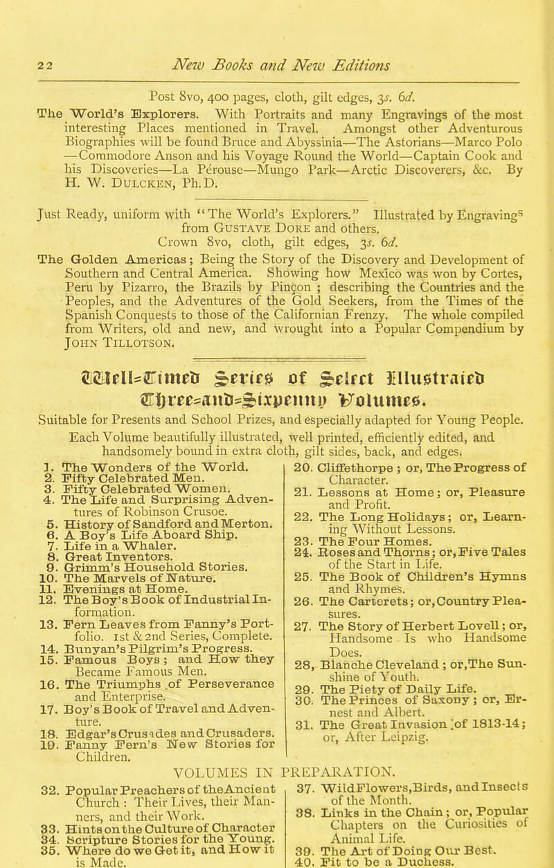 Post 8vo, 400 pages, cloth, gilt edges, 3^. 6d. The World’s Explorers. With Portraits and many Engravings of the most interesting Places mentioned in Travel. Amongst other Adventurous Biographies will be found Bruce and Abyssinia—The Astorians—Marco Polo — Commodore Anson and his Voyage Round the World—Captain Cook and his Discoveries—La Perouse—Mungo Park—Arctic Discoverers, &c. By IP. W. Dulcken, Ph.D. Just Ready, uniform with “The World’s Explorers.” Illustrated by Engravings from Gustave Dore and others. Crown 8vo, cloth, gilt edges, 3a 6d. The Golden Americas; Being the Story of the Discovery and Development of Southern and Central America. Showing how Mexico was won by Cortes, Peru by Pizarro, the Brazils by Pinfon ; describing the Countries and the Peoples, and the Adventures of the Gold Seekers, from the Times of the Spanish Conquests to those of the Californian Frenzy. The whole compiled from Writers, old and new, and wrought into a Popular Compendium by John Tillotson. MelUftimefc s?erir0 of IllujstrairiJ Ctjreesanti^iipeimi) Folumes. Suitable for Presents and School Prizes, and especially adapted for Young People. Each Volume beautifully illustrated, well printed, efficiently edited, and handsomely bound in extra cloth, gilt sides, back, and edges. L The Wonders of the World. 2. Fifty Celebrated Men. 3. Fifty Celebrated Women. 4. The Life and Surprising Adven- tures of Robinson Crusoe. 5. History of Sandford and Merton. 6. A Boy’s Life Aboard Ship. 7. Life in a Whaler. 8. Great Inventors. 9. Grimm’s Household Stories. 10. The Marvels of Nature. 11. Evenings at Home. 12. The Boy’s Book of Industrial In- formation. 13. Fern Leaves from Fanny’s Port- folio. 1st & 2nd Series, Complete. 14. Bunyan’s Pilgrim’s Progress. 15. Famous Boys ; and How they Became Famous Men. 16. The Triumphs .of Perseverance and Enterprise. 17. Boy’s Book of Travel and Adven- ture. 18. Edgar’s Crusades and Crusaders. 19. Fanny Fern’s New Stories for Children. 20. Cliffethorpe ; or, The Progress of Character. 21. Lessons at Home; or. Pleasure and Profit. 22. The Long Holidays; or. Learn- ing Without Lessons. 23. The Four Homes. 24. Boses and Thorns; or. Five Tales of the Start in Life. 25. The Book of Children’s Hymns and Rhymes. 26. The Carterets; or. Country Plea- sures. 27. The Story of Herbert Lovell; or. Handsome Is who Handsome Does. 28. Blanche Cleveland ; or,The Sun- shine of Youth. 29. The Piety of Daily Life. 30. The Princes of Saxony ; or, Er- nest and Albert. 31. The Great Invasion iof 1813-14; or, After Leipzig. VOLUMES IN 32. Popular Preachers of theAncient Church : Their Lives, their Man- ners, and their Work. 33. Hints onthe Culture of Character 34. Scripture Stories for the Young. 35. Where do we Get it, and How it is Made. PREPARATION. 37. WildFlowers,Birds, and Insects of the Month. 38. Links in the Chain; or. Popular Chapters on the Curiosities of Animal Life. 39. The Art of Doing Our Best. 40. Fit to be a Duchess.