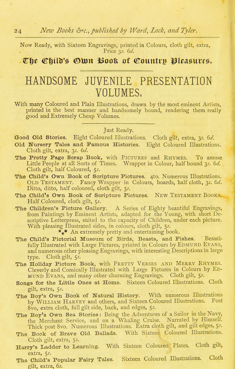 Now Ready, with Sixteen Engravings, printed in Colours, cloth gilt, extra, . Price 3-r. 6d. GTlje CtjtttJ’a ©torn itJoofe of <£ounti*g ipieaautfjj. HANDSOME JUVENILE PRESENTATION VOLUMES. With many Coloured and Plain Illustrations, drawn by the most eminent Artists, printed in the best manner and handsomely bound, rendering them really good and Extremely Cheap Volumes. Just Ready. Good Old Stories. Eight Coloured Illustrations. Cloth gilt, extra, 31-. 6d. Old Nursery Tales and Famous Histories. Eight Coloured Illustrations. Cloth gilt, extra, y. 6d. The Pretty Page Scrap Book, with Pictures and Rhymes. To amuse Little People at all Sorts of Times. Wrapper in Colour, half bound 31. 6d. Cloth gilt, half Coloured, y. The Child’s Own Book of Scripture Pictures. 4to. Numerous Illustrations. Old Testament. Fancy Wrapper in Colours, boards, half cloth, y. 6d. Ditto, ditto, half coloured, cloth gilt, 5-l The Child’s Own Book of Scripture Pictures. New Testament Books. Half Coloured, cloth gilt, y. The Children’s Picture Gallery. A Series of Eighty beautiful Engravings, from Paintings by Eminent Artists, adapted for the Young, with short De- scriptive Letterpress, suited to the capacity of Children, under each picture. With pleasing Illustrated sides, in colours, cloth gilt, 5-l An extremely pretty and entertaining book. The Child’s Pictorial Museum of Birds, Beasts, and Fishes. Beauti- fully Illustrated with Large Pictures, printed in Colours by Edmund Evans, and numerous other pleasing Engravings, with interesting Descriptions in large type. Cloth gilt, Sj. The Holiday Picture Book, with Pretty Verses and Merry Rhymes. Cleverly and Comically Illustrated with Large Pictures in Colours by Ed- mund Evans, and many other charming Engravings. Cloth gilt, 5-r. Songs for the Little Ones at Home. Sixteen Coloured Illustrations. Cloth gilt, extra, 5-r. The Boy’s Own Book of Natural History. With numerous Illustrations by William Harvey and others, and Sixteen Coloured Illustrations. Post 8vo, extra cloth, full gilt side, back, and edges, 5s. The Boy’s Own Sea Stories : Being the Adventures of a Sailor in the Navy, the Merchant Service, and on a Whaling Cruise. Narrated by Himself. Thick post 8vo. Numerous Illustrations. Extra cloth gilt, and gilt edges, 5-r. The Book of Brave Old Ballads. With Sixteen Coloured Illustrations. Cloth gilt, extra, 5-r. Harry’s Ladder to Learning. With Sixteen Coloured Plates. Cloth gilt, extra, 5J- The Child’s Popular Fairy Tales. Sixteen Coloured Illustrations. Cloth gilt, extra, 6s.