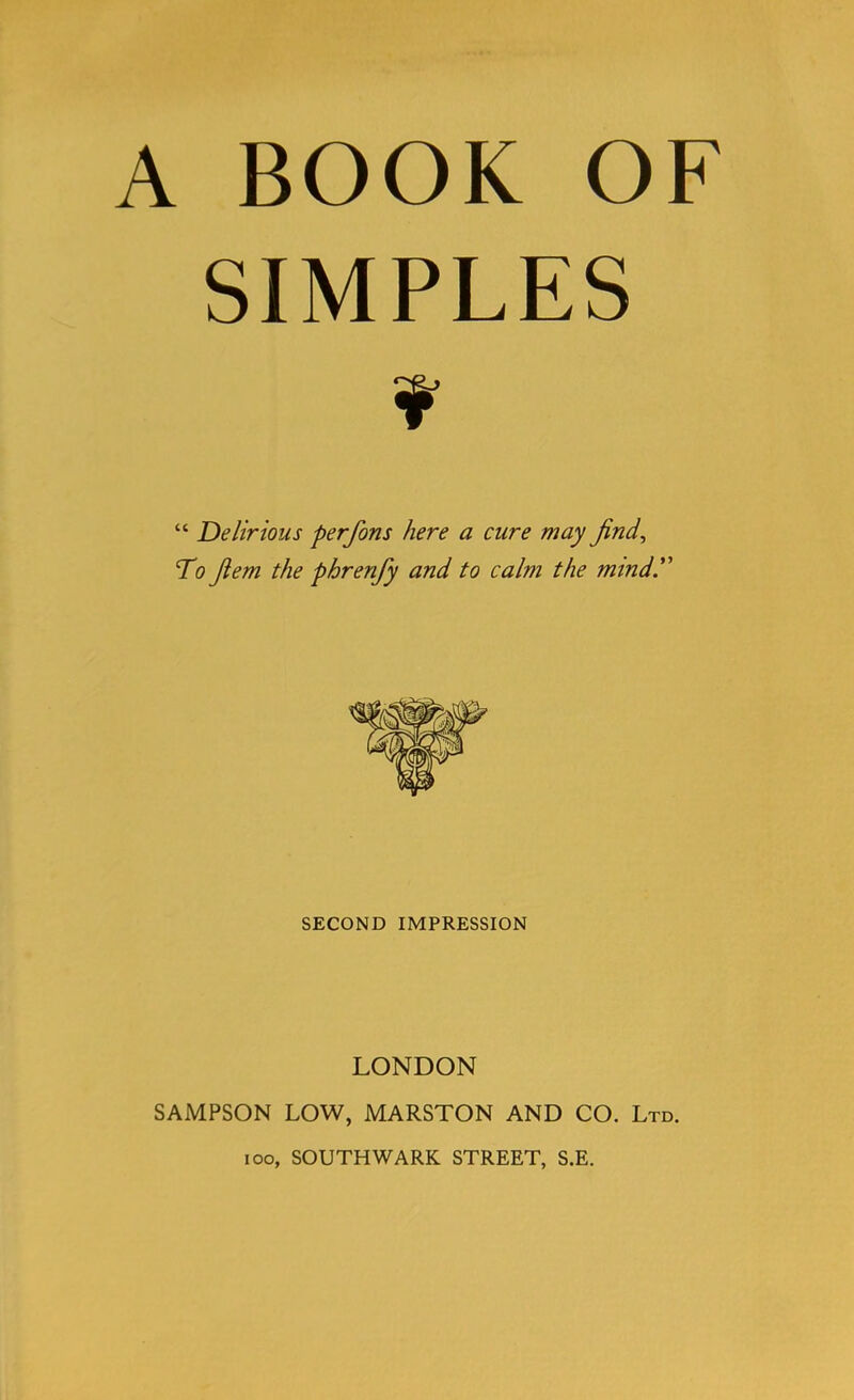 A BOOK OF SIMPLES “ Delirious perfons here a cure may find, To fem the phrenfy and to calm the mind. SECOND IMPRESSION LONDON SAMPSON LOW, MARSTON AND CO. Ltd. ioo, SOUTHWARK STREET, S.E.