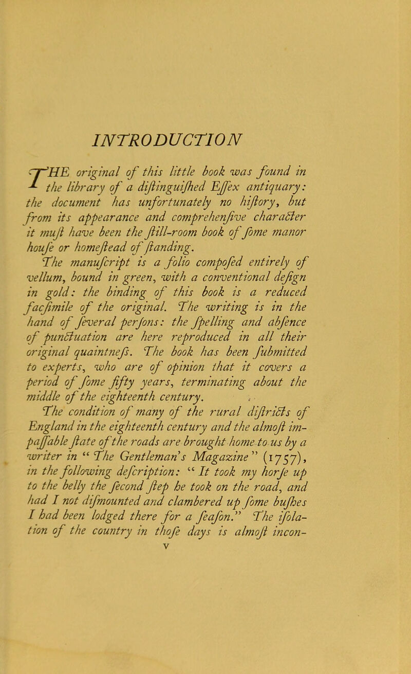 INTRODUCTION rr’HE original of this little book was found in ^ the library of a diftinguijhed Efex antiquary: the document has unfortunately no hifiory, but from its appearance and comprehenfive char aider it mujl have been the fill-room book of fome manor houfe or homefead of)landing. The manufcript is a folio compofed entirely of vellum, bound in green, with a conventional defgn in gold: the binding of this book is a reduced facfimile of the original. The writing is in the hand of fever al per Jons: the fpelling and abfence of punctuation are here reproduced in all their original quaintnefs. The book has been fubmitted to experts, who are of opinion that it covers a period of fome fifty years, terminating about the middle of ' the eighteenth century. The condition of many of the rural difir iff s of England in the eighteenth century and the almofi im- paffable ft ate of the roads are brought home to us by a writer in “ The Gentleman s Magazine ” (1757), in the following defer ip t ion: “ It took my horfe up to the belly the fecond fiep he took on the road, and had I not difmounted and clambered up fome bufhes I had been lodged there for a fieafonThe filia- tion of the country in thofe days is almofi incon-