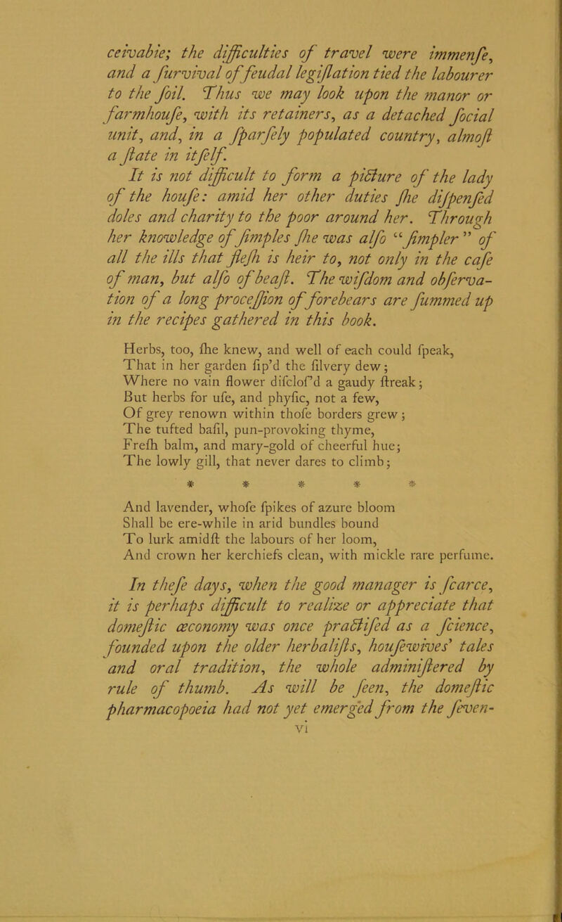 ceivabie; the difficulties of travel were immenfe, and a furvival of feudal legif at ion tied the labourer to the foil. Thus we ?nay look upon the manor or farmhoufe, with its retainers, as a detached focial unit, and, in a fparfely populated country, almof a Jlate in itfelf It is not difficult to form a picture of the lady of the houfe: amid her other duties fie dijpenfed doles and charity to the poor around her. Through her knowledge of fimples fie was alfo “fmpler  of all the ills that flejh is heir to, not only in the cafe of man, but alfo of be afl. The wifdom and obferva- tion of a long proceffion of forebears are fummed up in the recipes gathered in this book. Herbs, too, fhe knew, and well of each could fpeak, That in her garden fip’d the filvery dew; Where no vain flower difclof’d a gaudy ftreak; But herbs for ufe, and phyflc, not a few, Of grey renown within thofe borders grew; The tufted bafil, pun-provoking thyme, Frefh balm, and mary-gold of cheerful hue; The lowly gill, that never dares to climb; * * * * And lavender, whofe fpikes of azure bloom Shall be ere-while in arid bundles bound To lurk amidfl: the labours of her loom, And crown her kerchiefs clean, with mickle rare perfume. In thefe days, when the good manager is J'carce, it is perhaps difficult to realize or appreciate that domefic ceconomy was once pr add fed as a fcience, founded upon the older herbalifls, houfe wive s' tales and oral tradition, the whole adminifered by rule of thumb. As will be feen, the domefic pharmacopoeia had not yet emerged from the feven-