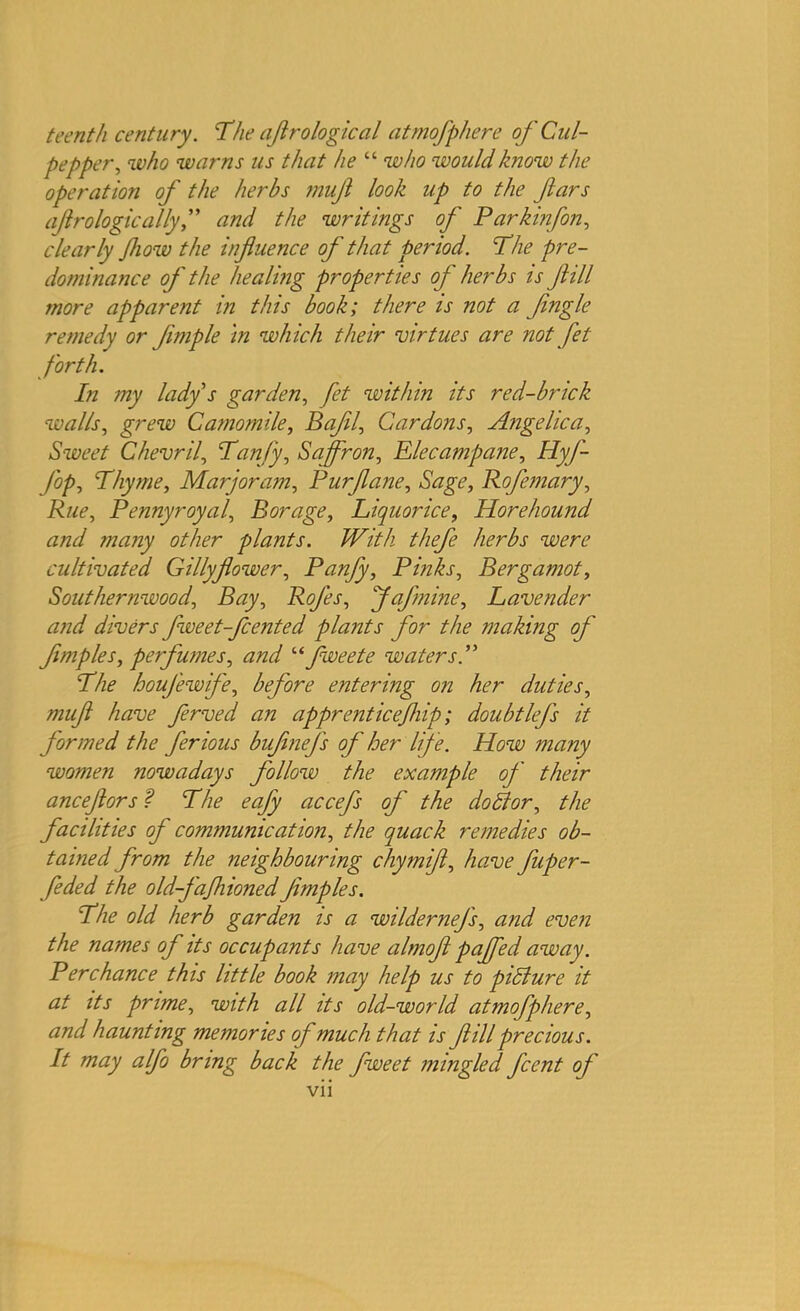 teenth century. The aftrological atmofphere of Cul- pepper, who warns us that he “ who would know the operation of the herbs mufl look up to the fars afro logic allyand the writings of Parkinfon, clearly flow the influence of that period. The pre- dominance of the healing properties of herbs is fill more apparent in this book; there is not a Jingle remedy or flmple in which their virtues are not fet forth. In my lady s garden, fet within its red-brick walls, grew Camomile, Bafll, Gardons, Angelica, Sweet Chevril, Tanfy, Saffron, Elecampane, HyJ- fop. Thyme, Marjoram, Purflane, Sage, Rofemary, Rue, Pennyroyal, Borage, Liquorice, Horehound and many other plants. With thefe herbs were cultivated Gillyflower, Panfy, Pinks, Bergamot, Southernwood, Bay, Rofes, J of mine. Lavender and divers fweet-fcented plants for the making of' Jimples, perfumes, and “ fweete waters The houfewife, before entering on her duties, mufl have ferved an apprentice/hip; doubtlefs it formed the ferious buflnej's of her life. How many women nowadays follow the example of' their anceflors f The eafy accefs of the do ft or, the facilities of communication, the quack remedies ob- tained from the neighbouring chymifl, have fuper- feded the old-f'afhionedJimples. The old herb garden is a wildernej's, and even the names of its occupants have almofl pajfed away. Perchance this little book may help us to pidlure it at its prime, with all its old-world atmofphere, and haunting memories of much that is fill precious. It may alfo bring back the fweet mingled fcent oj'