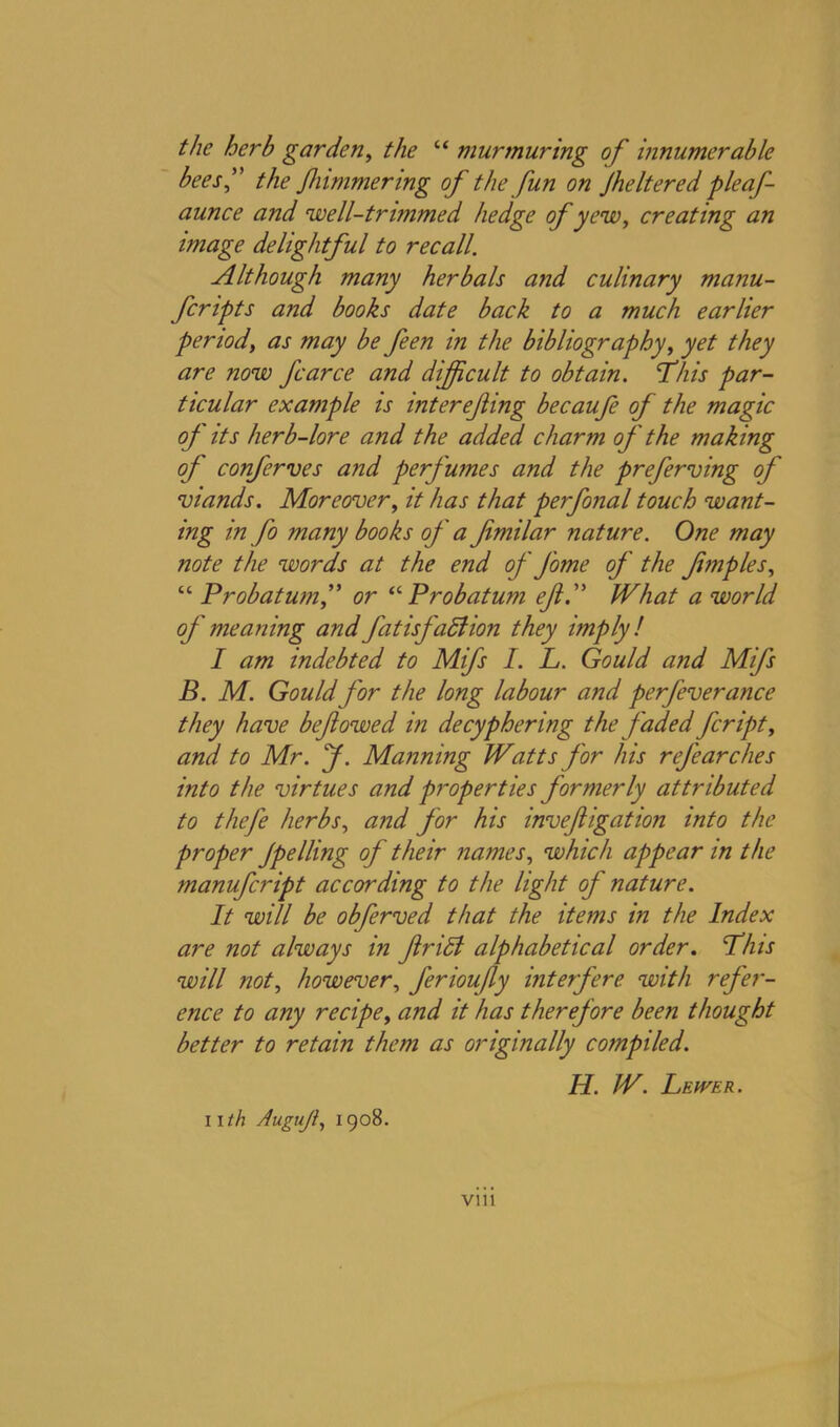 the herb garden, the “ murmuring of innumerable bees” the Jkimmering of the fun on Jheltered pleaf- aunce and well-trimmed hedge of yew, creating an image delightful to recall. Although many herbals and culinary manu- scripts and books date back to a much earlier period, as may be feen in the bibliography, yet they are now fcarce and difficult to obtain. This par- ticular example is interefing becaufe of the magic of its herb-lore and the added charm of the making off conferves and perff'umes and the preferring off' viands. Moreover, it has that perfonal touch want- ing in fo many books off ' a fmilar nature. One may note the words at the end of ff'ome of the fimples, “ Probatumf or “ Probatum eft.” What a world off' meaning and fat isfaft ion they imply! I am indebted to Mifs I. L. Gould and Mifs B. M. Gouldffor the long labour and perfeverance they have b eft owed in decyphering the faded ftcript, and to Mr. ff. Manning Watts for his reff'e arc lies into the virtues and properties formerly attributed to thefe herbs, and for his inveftigation into the proper Jpelling of their names, which appear in the manufeript according to the light of nature. It will be obferved that the items in the Index are not always in ftrift alphabetical order. This will not, however, ferioufty interfere with refer- ence to any recipe, and it has therefore been thought better to retain them as originally compiled. H. W. Leiver. nth Augujl, 1908. vm