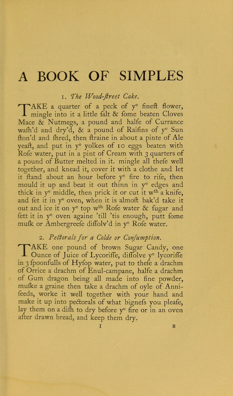 A BOOK OF SIMPLES i. Phe Wood-ftreet Cake. TAKE a quarter of a peck of ye fineft flower, mingle into it a little fait & fome beaten Cloves Mace & Nutmegs, a pound and halfe of Currance walk’d and dry’d, & a pound of Raifins of ye Sun fton’d and fhred, then ftraine in about a pinte of Ale yeaft, and put in ye yolkes of io eggs beaten with Rofe water, put in a pint of Cream with 3 quarters of a pound of Butter melted in it. mingle all thefe well together, and knead it, cover it with a clothe and let it Hand about an hour before ye fire to rife, then mould it up and beat it out thinn in ye edges and thick in ye middle, then prick it or cut it wth a knife, and fet it in ye oven, when it is almofl: bak’d take it out and ice it on ye top wth Rofe water & fugar and fett it in ye oven againe ’till ’tis enough, putt fome mulk or Ambergreefe diflolv’d in ye Rofe water. 1. Pe florals for a Colde or Confumption. TAKE one pound of brown Sugar Candy, one Ounce of Juice of Lycorifle, diflolve ye lycorifle in 3 fpoonfulls of Hyfop water, put to thefe a drachm of Orrice a drachm of Enul-campane, halfe a drachm of Gum dragon being all made into fine powder, mulke a graine then take a drachm of oyle of Anni- feeds, worke it well together with your hand and make it up into pedlorals of what bignefs you pleafe, lay them on a difh to dry before ye fire or in an oven after drawn bread, and keep them dry.