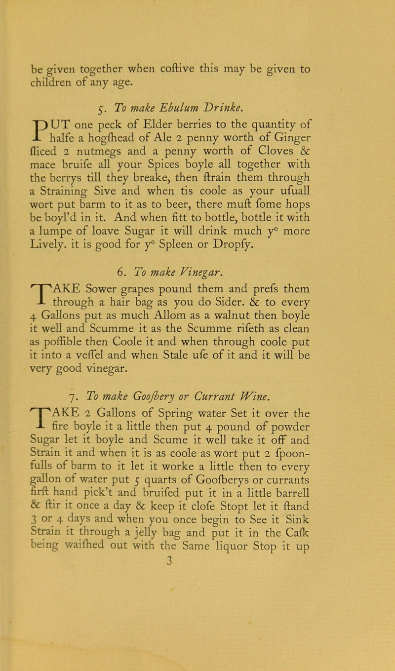 be given together when coftive this may be given to children of any age. 5. To make Ebulum Drinke. PUT one peck of Elder berries to the quantity of halfe a hogfhead of Ale 2 penny worth of Ginger fliced 2 nutmegs and a penny worth of Cloves & mace bruife all your Spices boyle all together with the berrys till they breake, then ftrain them through a Straining Sive and when tis coole as your ufuall wort put barm to it as to beer, there mult fome hops be boyl’d in it. And when fitt to bottle, bottle it with a lumpe of loave Sugar it will drink much ye more Lively, it is good for ye Spleen or Dropfy. 6. To make Vinegar. TAKE Sower grapes pound them and prefs them through a hair bag as you do Sider. & to every 4 Gallons put as much Allom as a walnut then boyle it well and Scumme it as the Scumme rifeth as clean as polfible then Coole it and when through coole put it into a velfel and when Stale ufe of it and it will be very good vinegar. 7. To make Goo/bery or Currant Wine. TAKE 2 Gallons of Spring water Set it over the fire boyle it a little then put 4 pound of powder Sugar let it boyle and Scume it well take it off and Strain it and when it is as coole as wort put 2 fpoon- fulls of barm to it let it worke a little then to every gallon of water put 5 quarts of Goofberys or currants firfl: hand pick’t and bruifed put it in a little barrell & ftir it once a day & keep it clofe Stopt let it ftand 3 or 4 days and when you once begin to See it Sink Strain it through a jelly bag and put it in the Calk being waifhed out with the Same liquor Stop it up
