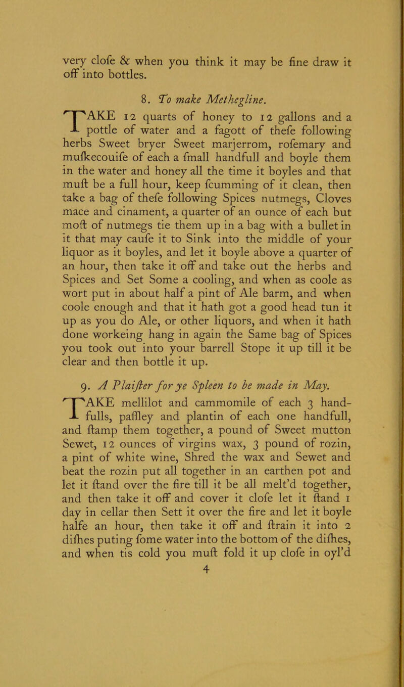 very clofe & when you think it may be fine draw it off into bottles. 8. To make Methegline. TAKE i 2 quarts of honey to 12 gallons and a pottle of water and a fagott of thefe following herbs Sweet bryer Sweet marjerrom, rofemary and mulkecouife of each a fmall handfull and boyle them in the water and honey all the time it boyles and that muft be a full hour, keep fcumming of it clean, then take a bag of thefe following Spices nutmegs, Cloves mace and cinament, a quarter of an ounce of each but mod: of nutmegs tie them up in a bag with a bullet in it that may caufe it to Sink into the middle of your liquor as it boyles, and let it boyle above a quarter of an hour, then take it off and take out the herbs and Spices and Set Some a cooling, and when as coole as wort put in about half a pint of Ale barm, and when coole enough and that it hath got a good head tun it up as you do Ale, or other liquors, and when it hath done workeing hang in again the Same bag of Spices you took out into your barrell Stope it up till it be clear and then bottle it up. 9. A Plaifter for ye Spleen to be made in May. TAKE mellilot and cammomile of each 3 hand- fulls, paffley and plantin of each one handfull, and ftamp them together, a pound of Sweet mutton Sewet, 12 ounces of virgins wax, 3 pound of rozin, a pint of white wine, Shred the wax and Sewet and beat the rozin put all together in an earthen pot and let it ftand over the fire till it be all melt’d together, and then take it off and cover it clofe let it ftand 1 day in cellar then Sett it over the fire and let it boyle halfe an hour, then take it off and ftrain it into 2 difhes puting fome water into the bottom of the difhes, and when tis cold you muft fold it up clofe in oyl’d