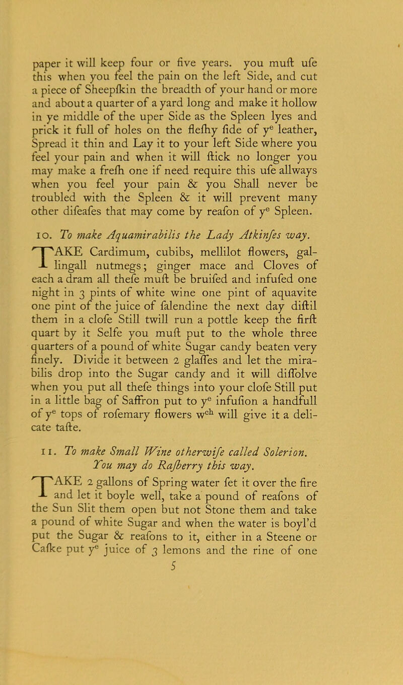 paper it will keep four or five years, you muft ufe this when you feel the pain on the left Side, and cut a piece of Sheeplkin the breadth of your hand or more and about a quarter of a yard long and make it hollow in ye middle of the uper Side as the Spleen lyes and prick it full of holes on the fleftiy fide of ye leather. Spread it thin and Lay it to your left Side where you feel your pain and when it will ftick no longer you may make a frefti one if need require this ufe allways when you feel your pain & you Shall never be troubled with the Spleen & it will prevent many other difeafes that may come by reafon of ye Spleen. io. To make Aquamirabilis the Lady Atkinfes way. TAKE Cardimum, cubibs, mellilot flowers, gal- lingall nutmegs; ginger mace and Cloves of each a dram all thefe muft be bruifed and infufed one night in 3 pints of white wine one pint of aquavite one pint of the juice of falendine the next day diftil them in a clofe Still twill run a pottle keep the firft quart by it Selfe you muft put to the whole three quarters of a pound of white Sugar candy beaten very finely. Divide it between 2 glafles and let the mira- bilis drop into the Sugar candy and it will diflolve when you put all thefe things into your clofe Still put in a little bag of Saffron put to ye infufion a handfull of ye tops of rofemary flowers wch will give it a deli- cate tafte. 11. To make Small Wine otherwife called Solerion. Tou may do Rajberry this way. TAKE 2 gallons of Spring water fet it over the fire and let it boyle well, take a pound of reafons of the Sun Slit them open but not Stone them and take a pound of white Sugar and when the water is boyl’d put the Sugar & reafons to it, either in a Steene or Cafke put y* juice of 3 lemons and the rine of one