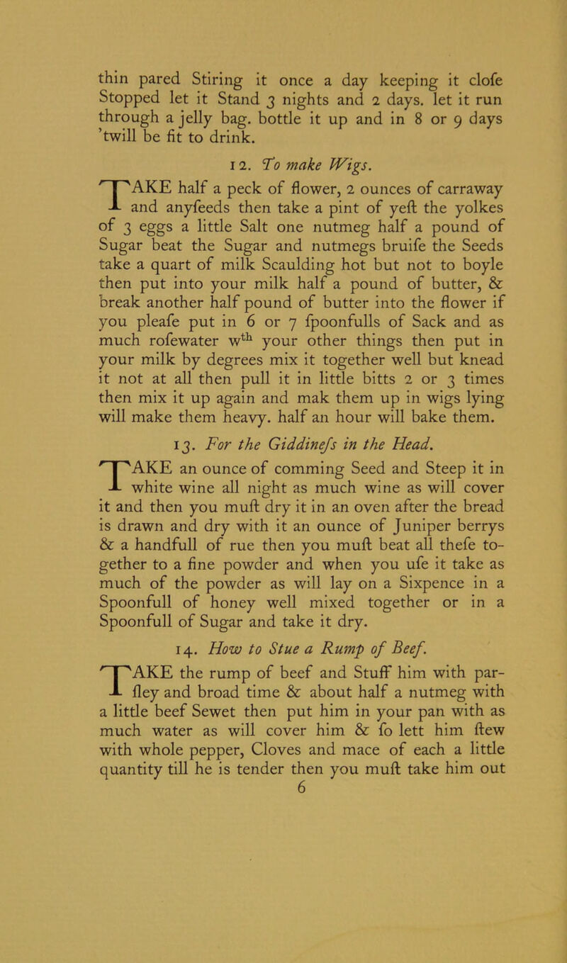 thin pared Stiring it once a day keeping it clofe Stopped let it Stand 3 nights and 2 days, let it run through a jelly bag. bottle it up and in 8 or 9 days ’twill be fit to drink. 12. To make Wigs. TAKE half a peck of flower, 2 ounces of carraway and anyfeeds then take a pint of yell the yolkes of 3 eggs a little Salt one nutmeg half a pound of Sugar beat the Sugar and nutmegs bruife the Seeds take a quart of milk Scaulding hot but not to boyle then put into your milk half a pound of butter, & break another half pound of butter into the flower if you pleafe put in 6 or 7 fpoonfulls of Sack and as much rofewater wth your other things then put in your milk by degrees mix it together well but knead it not at all then pull it in little bitts 2 or 3 times then mix it up again and mak them up in wigs lying will make them heavy, half an hour will bake them. 13. For the Giddinejs in the Head. TAKE an ounce of comming Seed and Steep it in white wine all night as much wine as will cover it and then you mull dry it in an oven after the bread is drawn and dry with it an ounce of Juniper berrys & a handfull of rue then you mull beat all thefe to- gether to a fine powder and when you ufe it take as much of the powder as will lay on a Sixpence in a Spoonfull of honey well mixed together or in a Spoonfull of Sugar and take it dry. 14. How to Stue a Rump of Beef. TAKE the rump of beef and Stuff him with par- fley and broad time & about half a nutmeg with a little beef Sewet then put him in your pan with as much water as will cover him & fo lett him flew with whole pepper, Cloves and mace of each a little quantity till he is tender then you muft take him out