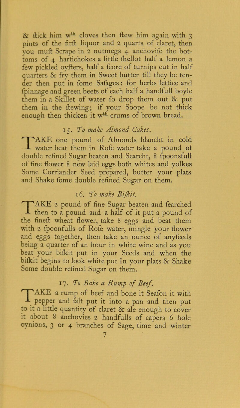 & ftick him wth cloves then ftew him again with 3 pints of the firft liquor and 2 quarts of claret, then you mull Scrape in 2 nutmegs 4 anchovife the bot- toms of 4 hartichokes a little fhellot half a lemon a few pickled oyfters, half a fcore of turnips cut in half quarters & fry them in Sweet butter till they be ten- der then put in fome Safages: for herbs lettice and fpinnage and green beets of each half a handfull boyle them in a Skillet of water fo drop them out & put them in the ftewing; if your Soope be not thick enough then thicken it wth crums of brown bread. 15. To make Almond Cakes. TAKE one pound of Almonds blancht in cold water beat them in Rofe water take a pound of double refined Sugar beaten and Searcht, 8 fpoonsfull of fine flower 8 new laid eggs both whites and yolkes Some Corriander Seed prepared, butter your plats and Shake fome double refined Sugar on them. 16. To make Bijkit. TAKE 2 pound of fine Sugar beaten and fearched then to a pound and a half of it put a pound of the fineft wheat flower, take 8 eggs and beat them with 2 fpoonfulls of Rofe water, mingle your flower and eggs together, then take an ounce of anyfeeds being a quarter of an hour in white wine and as you beat your bifkit put in your Seeds and when the bifkit begins to look white put In your plats & Shake Some double refined Sugar on them. 17. To Bake a Rump of Beef. PAKE a rump of beef and bone it Seafon it with pepper and fait put it into a pan and then put to it a litde quantity of claret & ale enough to cover it about 8 anchovies 2 handfulls of capers 6 hole oynions, 3 or 4 branches of Sage, time and winter