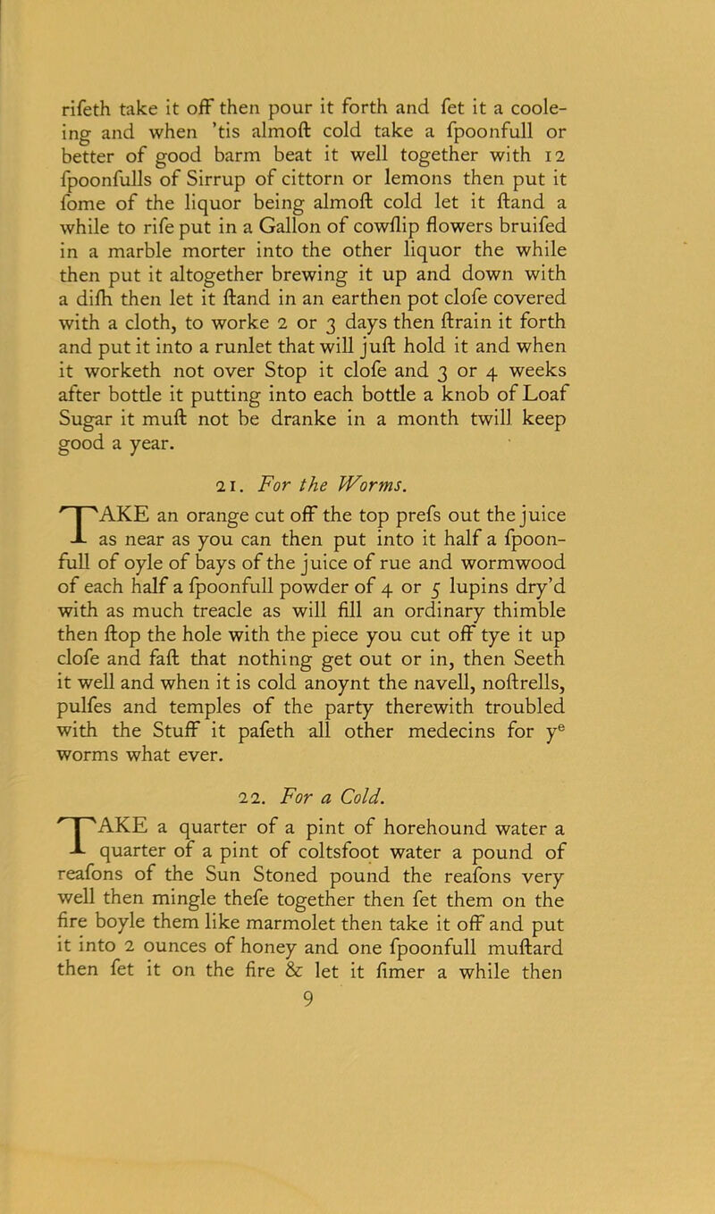 rifeth take it off then pour it forth and fet it a coole- ing and when ’tis almoft cold take a fpoonfull or better of good barm beat it well together with 12 fpoonfulls of Sirrup of cittorn or lemons then put it fome of the liquor being almoft cold let it ftand a while to rife put in a Gallon of cowflip flowers bruifed in a marble morter into the other liquor the while then put it altogether brewing it up and down with a difti then let it ftand in an earthen pot clofe covered with a cloth, to worke 2 or 3 days then ftrain it forth and put it into a runlet that will juft hold it and when it worketh not over Stop it clofe and 3 or 4 weeks after botde it putting into each bottle a knob of Loaf Sugar it muft not be dranke in a month twill keep good a year. 21. For the Worms. TAKE an orange cut off the top prefs out the juice as near as you can then put into it half a fpoon- full of oyle of bays of the juice of rue and wormwood of each half a fpoonfull powder of 4 or 5 lupins dry’d with as much treacle as will fill an ordinary thimble then flop the hole with the piece you cut off tye it up clofe and faft that nothing get out or in, then Seeth it well and when it is cold anoynt the navell, noftrells, pulfes and temples of the party therewith troubled with the Stuff it pafeth all other medecins for ye worms what ever. 22. For a Cold. TAKE a quarter of a pint of horehound water a quarter of a pint of coltsfoot water a pound of reafons of the Sun Stoned pound the reafons very well then mingle thefe together then fet them on the fire boyle them like marmolet then take it off and put it into 2 ounces of honey and one fpoonfull muftard then fet it on the fire & let it fimer a while then