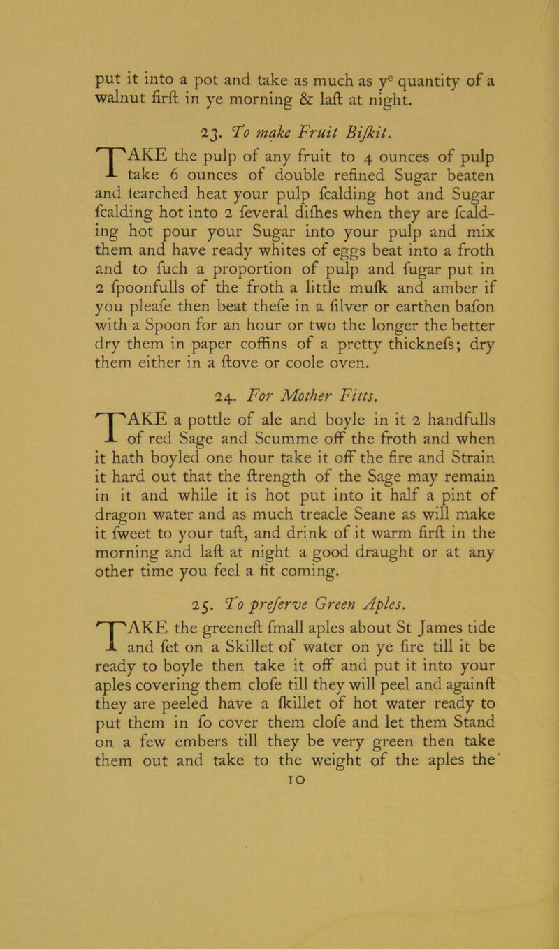 put it into a pot and take as much as ye quantity of a walnut firft in ye morning & laft at night. 23. To make Fruit Bi/kit. TAKE the pulp of any fruit to 4 ounces of pulp take 6 ounces of double refined Sugar beaten and learched heat your pulp fcalding hot and Sugar fcalding hot into 2 feveral difhes when they are fcald- ing hot pour your Sugar into your pulp and mix them and have ready whites of eggs beat into a froth and to fuch a proportion of pulp and fugar put in 2 fpoonfulls of the froth a little mu(k and amber if you pleafe then beat thefe in a filver or earthen bafon with a Spoon for an hour or two the longer the better dry them in paper coffins of a pretty thicknefs; dry them either in a ftove or code oven. 24. For Mother Fitts. TAKE a pottle of ale and boyle in it 2 handfulls of red Sage and Scumme off the froth and when it hath boyled one hour take it off the fire and Strain it hard out that the ftrength of the Sage may remain in it and while it is hot put into it half a pint of dragon water and as much treacle Seane as will make it fweet to your taft, and drink of it warm firft in the morning and laft at night a good draught or at any other time you feel a fit coming. 25. To prejerve Green Aples. TAKE the greeneft fmall aples about St James tide and fet on a Skillet of water on ye fire till it be ready to boyle then take it off and put it into your aples covering them clofe till they will peel and againft they are peeled have a fkillet of hot water ready to put them in fo cover them clofe and let them Stand on a few embers till they be very green then take them out and take to the weight of the aples the