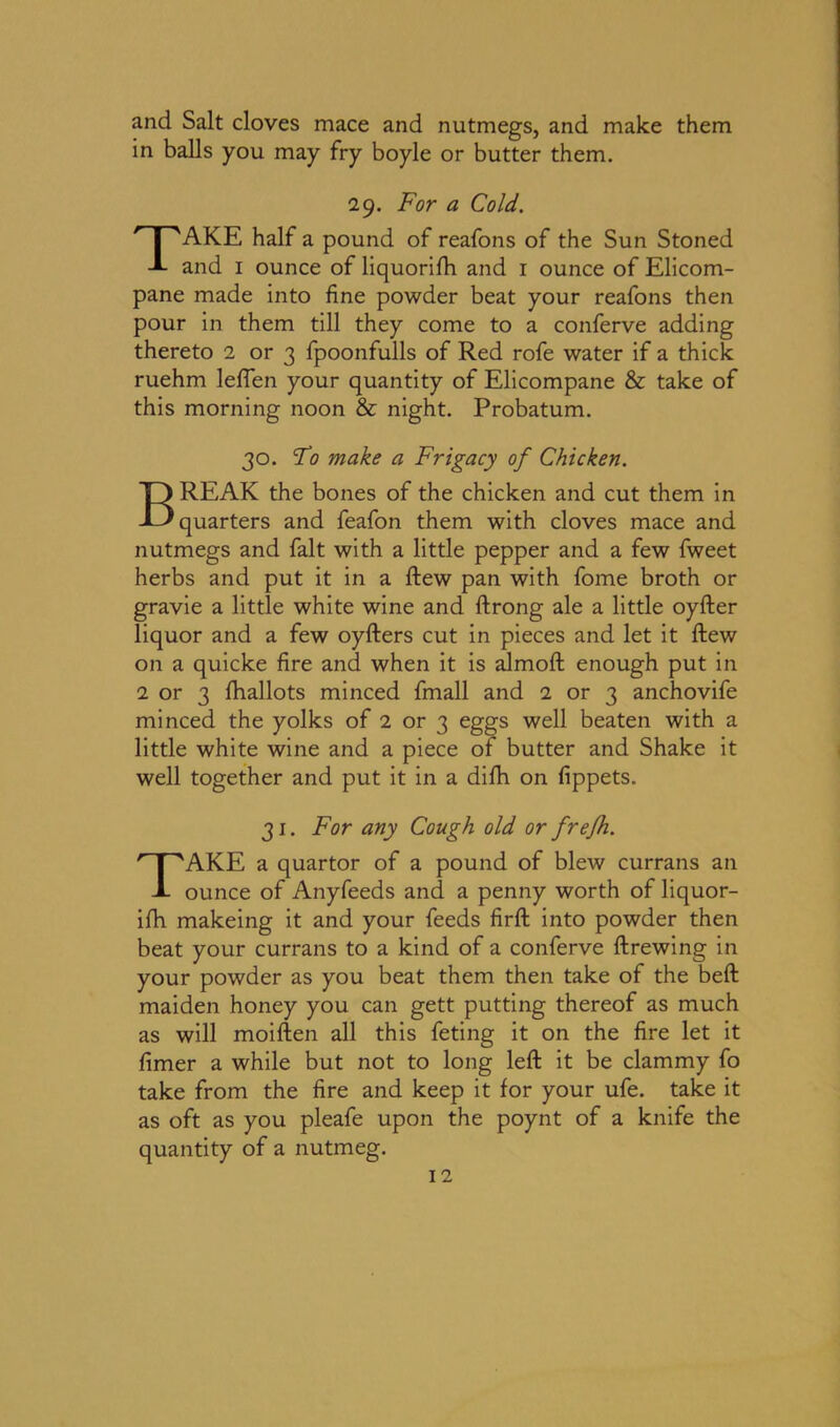 and Salt cloves mace and nutmegs, and make them in balls you may fry boyle or butter them. 29. For a Cold. TAKE half a pound of reafons of the Sun Stoned and 1 ounce of liquorifh and 1 ounce of Elicom- pane made into fine powder beat your reafons then pour in them till they come to a conferve adding thereto 2 or 3 fpoonfulls of Red rofe water if a thick ruehm leffen your quantity of Elicompane & take of this morning noon & night. Probatum. 30. Fo make a Frigacy of Chicken. BREAK the bones of the chicken and cut them in quarters and feafon them with cloves mace and nutmegs and fait with a little pepper and a few fweet herbs and put it in a ftew pan with fome broth or gravie a little white wine and ftrong ale a little oyfter liquor and a few oyfters cut in pieces and let it ftew on a quicke fire and when it is almoft enough put in 2 or 3 fhallots minced fmall and 2 or 3 anchovife minced the yolks of 2 or 3 eggs well beaten with a little white wine and a piece of butter and Shake it well together and put it in a difh on fippets. 31. For any Cough old or frefh. TAKE a quartor of a pound of blew currans an ounce of Anyfeeds and a penny worth of liquor- ifh makeing it and your feeds firft into powder then beat your currans to a kind of a conferve ftrewing in your powder as you beat them then take of the beft maiden honey you can gett putting thereof as much as will moiften all this feting it on the fire let it fimer a while but not to long left it be clammy fo take from the fire and keep it for your ufe. take it as oft as you pleafe upon the poynt of a knife the quantity of a nutmeg.