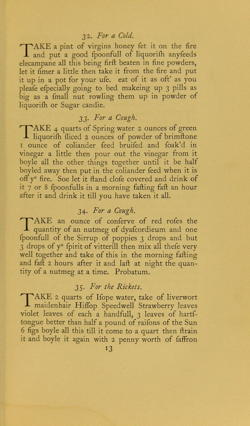 3 2. For a Cold. TAKE a pint of virgins honey fet it on the fire and put a good fpoonfull of liquorifh anyfeeds elecampane all this being firft beaten in fine powders, let it fimer a little then take it from the fire and put it up in a pot for your ufe. eat of it as oft’ as you pleafe efpecially going to bed makeing up 3 pills as big as a fmall nut rowling them up in powder of liquorifh or Sugar candie. 33. For a Cough. TAKE 4 quarts of Spring water 2 ounces of green liquorifh fliced 2 ounces of powder of brimftone 1 ounce of coliander feed bruifed and foak’d in vinegar a little then pour out the vinegar from it boyle all the other things together until it be half boyled away then put in the coliander feed when it is off ye fire. Soe let it fland clofe covered and drink of it 7 or 8 fpoonfulls in a morning faffing faft an hour after it and drink it till you have taken it all. 34. For a Cough. TAKE an ounce of conferve of red rofes the quantity of an nutmeg of dyafcordieum and one fpoonfull of the Sirrup of poppies 3 drops and but 3 drops of ye fpirit of vitterill then mix all thefe very well together and take of this in the morning faffing and faft 2 hours after it and laft at night the quan- tity of a nutmeg at a time. Probatum. 35. For the Rickets. TAKE 2 quarts of Ifope water, take of liverwort maidenhair HifTop Speedwell Strawberry leaves violet leaves of each a handfull, 3 leaves of hartf- tongue better than half a pound of raifons of the Sun 6 figs boyle all this till it come to a quart then ftrain it and boyle it again with 2 penny worth of faffron