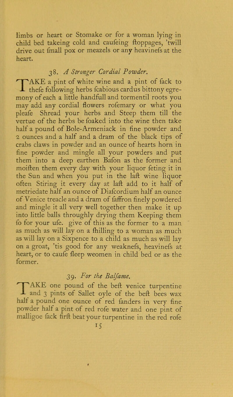 limbs or heart or Stomake or for a woman lying in child bed takeing cold and caufeing ftoppages, ’twill drive out fmall pox or meazels or any heavinefs at the heart. 38. A Stronger Cordial Powder. TAKE a pint of white wine and a pint of fack to thefe following herbs fcabious cardus bittony egre- mony of each a little handfull and tormentil roots you may add any cordial flowers rofemary or what you pleafe Shread your herbs and Steep them till the vertue of the herbs be foaked into the wine then take half a pound of Bole-Armeniack in fine powder and 2 ounces and a half and a dram of the black tips of crabs claws in powder and an ounce of hearts horn in fine powder and mingle all your powders and put them into a deep earthen Bafon as the former and moiften them every day with your liquor feting it in the Sun and when you put in the lafl: wine liquor often Stiring it every day at lafl; add to it half of metriedate half an ounce of Diafcordium half an ounce of Venice treacle and a dram of faffron finely powdered and mingle it all very well together then make it up into little balls throughly drying them Keeping them fo for your ufe. give of this as the former to a man as much as will lay on a (hilling to a woman as much as will lay on a Sixpence to a child as much as will lay on a groat, ’tis good for any weaknefs, heavinefs at heart, or to caufe deep weomen in child bed or as the former. 39. For the Balfame. TAKE one pound of the befl: Venice turpentine and 3 pints of Sallet oyle of the beft bees wax half a pound one ounce of red fanders in very fine powder half a pint of red rofe water and one pint of malligoe fack firft beat your turpentine in the red rofe
