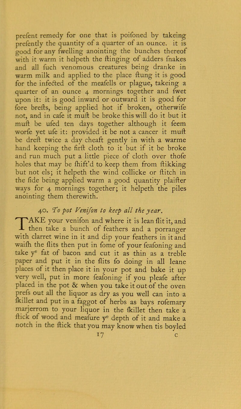 prefent remedy for one that is poifoned by takeing prefendy the quantity of a quarter of an ounce, it is good for any fwelling anointing the bunches thereof with it warm it helpeth the flinging of adders fnakes and all fuch venomous creatures being dranke in warm milk and applied to the place flung it is good for the infedled of the meafells or plague, takeing a quarter of an ounce 4 mornings together and fwet upon it: it is good inward or outward it is good for fore brells, being applied hot if broken, otherwife not, and in cafe it mufl be broke this will do it but it mull be ufed ten days together although it feem worfe yet ufe it: provided it be not a cancer it mufl be drefl twice a day cheaft gently in with a warme hand keeping the firfl cloth to it but if it be broke and run much put a little piece of cloth over thofe holes that may be fhift’d to keep them from flikking but not els; it helpeth the wind collicke or flitch in the fide being applied warm a good quantity plaifler ways for 4 mornings together; it helpeth the piles anointing them therewith. 40. To pot Venijon to keep all the year. TAKE your venifon and where it is lean flit it, and then take a bunch of feathers and a porranger with clarret wine in it and dip your feathers in it and waifh the flits then put in fome of your feafoning and take ye fat of bacon and cut it as thin as a treble paper and put it in the flits fo doing in all leane places of it then place it in your pot and bake it up very well, put in more feafoning if you pleafe after placed in the pot & when you take it out of the oven prefs out all the liquor as dry as you well can into a fkillet and put in a faggot of herbs as bays rofemary marjerrom to your liquor in the fkillet then take a flick of wood and meafure ye depth of it and make a notch in the flick that you may know when tis boyled