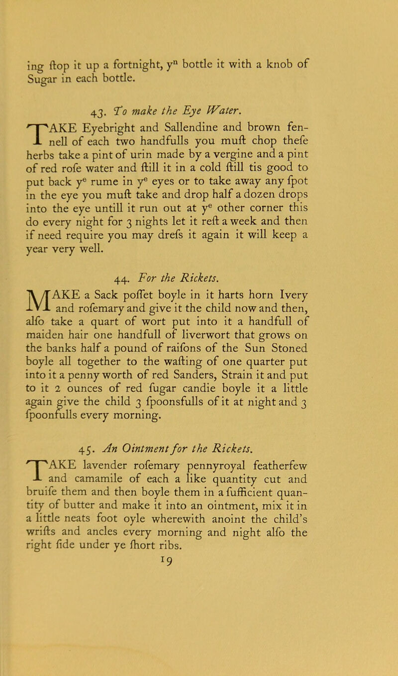ing flop it up a fortnight, y11 bottle it with a knob of Sugar in each bottle. 43. T0 make the Eye Water. TAKE Eyebright and Sallendine and brown fen- nell of each two handfulls you muft chop thefe herbs take a pint of urin made by a vergine and a pint of red rofe water and ftill it in a cold ftill tis good to put back ye rume in ye eyes or to take away any fpot in the eye you muft take and drop half a dozen drops into the eye untill it run out at ye other corner this do every night for 3 nights let it reft a week and then if need require you may drefs it again it will keep a year very well. 44. For the Rickets. MAKE a Sack poflet boyle in it harts horn Ivery and rofemary and give it the child now and then, alfo take a quart of wort put into it a handfull of maiden hair one handfull of liverwort that grows on the banks half a pound of raifons of the Sun Stoned boyle all together to the wafting of one quarter put into it a pennyworth of red Sanders, Strain it and put to it 2 ounces of red fugar candie boyle it a little again give the child 3 fpoonsfulls of it at night and 3 fpoonfulls every morning. 45. An Ointment for the Rickets. TAKE lavender rofemary pennyroyal featherfew and camamile of each a like quantity cut and bruife them and then boyle them in a fufficient quan- tity of butter and make it into an ointment, mix it in a little neats foot oyle wherewith anoint the child’s wrifts and ancles every morning and night alfo the right fide under ye ftiort ribs. l9
