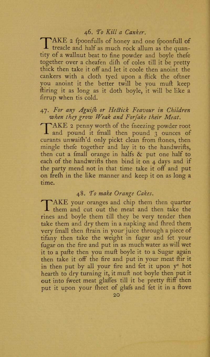 46. To Kill a Canker. TAKE 2 fpoonfulls of honey and one fpoonfull of treacle and half as much rock allum as the quan- tity of a wallnut beat to fine powder and boyle thefe together over a cheafen difh. of coles till it be pretty thick then take it off and let it coole then anoint the cankers with a cloth tyed upon a flick the oftner you anoint it the better twill be you muft keep Hiring it as long as it doth boyle, it will be like a firrup when tis cold. 47. For any Aguifh or He click Feavour in Children when they grow IVeak and Forfake their Meat. TAKE 2 penny worth of the fneezing powder root and pound it fmall then pound 3 ounces of curants unwaifh’d only pickt clean from Hones, then mingle thefe together and lay it to the handwrifls, then cut a fmall orange in halfs & put one half to each of the handwrifls then bind it on 4 days and if the party mend not in that time take it off and put on frefh in the like manner and keep it on as long a time. 48. To make Orange Cakes. TAKE your oranges and chip them then quarter them and cut out the meat and then take the rines and boyle them till they be very tender then take them and dry them in a napking and Hired them very fmall then Hrain in your juice through a piece of tifany then take the weight in fugar and fet your fugar on the fire and put in as much water as will wet it to a pafie then you muH boyle it to a Sugar again then take it off the fire and put in your meat Hir it in then put by all your fire and fet it upon y* hot hearth to dry turning it, it muH not boyle then put it out into fweet meat glaffes till it be pretty Hiff then put it upon your fheet of glafs and fet it in a Hove
