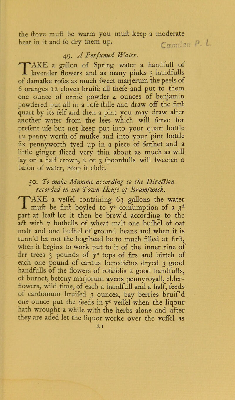 the ftove mull be warm you muft keep a moderate heat in it and fo dry them up. , 49. A Perfumed Water. TAKE a gallon of Spring water a handfull of lavender flowers and as many pinks 3 handfulls of damafke rofes as much fweet marjerum the peels of 6 oranges 12 cloves bruife all thefe and put to them one ounce of orrife powder 4 ounces of benjamin powdered put all in a rofe ftille and draw off the firft quart by its felf and then a pint you may draw after another water from the lees which will ferve for prefent ufe but not keep put into your quart bottle 12 penny worth of mufke and into your pint bottle fix pennyworth tyed up in a piece of ferfnet and a little ginger fliced very thin about as much as will lay on a half crown, 2 or 3 fpoonfulls will fweeten a bafon of water, Stop it clofe. 50. To make Mumme according to the Direction recorded in the Town Houfe of Brumfwick. TAKE a veflel containing 63 gallons the water muft be firft boyled to ye confumption of a 3d part at leaft let it then be brew’d according to the ad with 7 bufhells of wheat malt one buftiel of oat malt and one bufhel of ground beans and when it is tunn’d let not the hogfhead be to much filled at firft, when it begins to work put to it of the inner rine of firr trees 3 pounds of ye tops of firs and birtch of each one pound of cardus benedidus dryed 3 good handfulls of the flowers of rofafolis 2 good handfulls, of bur net, betony marjorum avens pennyroyall, elder- flowers, wild time, of each a handfull and a half, feeds of cardomum bruifed 3 ounces, bay berries bruif’d one ounce put the feeds in ye veflel when the liqour hath wrought a while with the herbs alone and after they are aded let the liquor worke over the veflel as