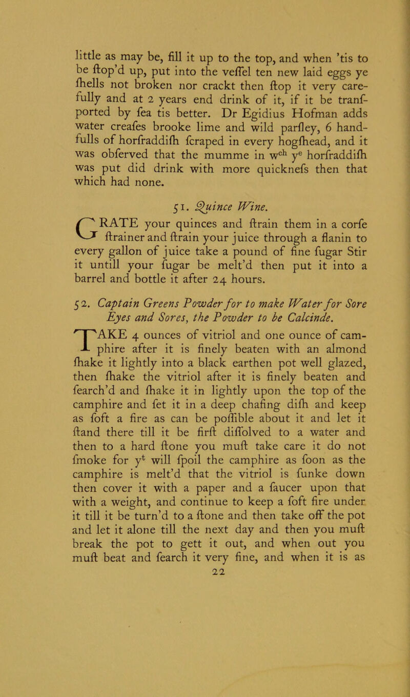 little as may be, fill it up to the top, and when ’tis to be ftop’d up, put into the veffel ten new laid eggs ye fiiells not broken nor crackt then flop it very care- fully and at 2 years end drink of it, if it be tranf- ported by fea tis better. Dr Egidius Hofman adds water creafes brooke lime and wild parfley, 6 hand- fulls of horfraddifh fcraped in every hogfhead, and it was obferved that the mumme in wch ye horfraddifh was put did drink with more quicknefs then that which had none. 51. Quince Wine. GRATE your quinces and ftrain them in a corfe ftrainer and ftrain your juice through a flanin to every gallon of juice take a pound of fine fugar Stir it untill your fugar be melt’d then put it into a barrel and bottle it after 24 hours. 5 2. Captain Greens Powder for to make Water for Sore Eyes and Sores, the Powder to be Calcinde. TAKE 4 ounces of vitriol and one ounce of cam- phire after it is finely beaten with an almond fhake it lightly into a black earthen pot well glazed, then fhake the vitriol after it is finely beaten and fearch’d and fhake it in lightly upon the top of the camphire and fet it in a deep chafing difh and keep as foft a fire as can be poffible about it and let it Hand there till it be firft diffolved to a water and then to a hard ftone you muft take care it do not fmoke for yt will fpoil the camphire as foon as the camphire is melt’d that the vitriol is funke down then cover it with a paper and a faucer upon that with a weight, and continue to keep a foft fire under it till it be turn’d to a ftone and then take off the pot and let it alone till the next day and then you muft break the pot to gett it out, and when out you muft beat and fearch it very fine, and when it is as